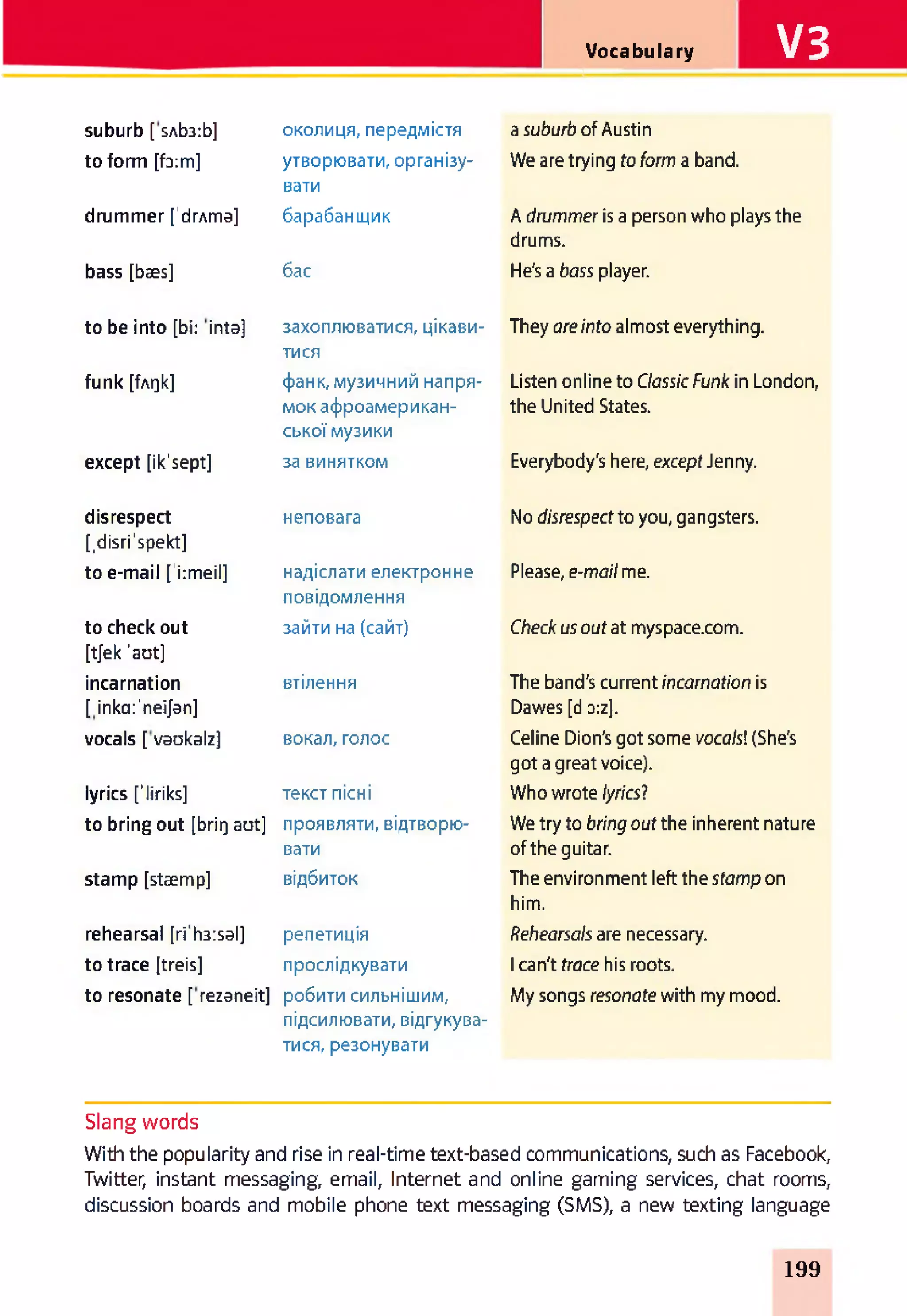 V3Vocabulary
suburb [ sAb3:b] околиця, передмістя a suburb of Austin
to form [f3:m] утворювати, організу­
вати
We are trying toform a band.
drummer [’drAma] барабанщик A drummer is a person who plays the
drums.
bass [bses] бас He's a bass player.
to be into [bi: inta] захоплюватися, цікави­
тися
They areinto almost everything.
funk [fAQk] фанк, музичний напря­
мок афроамерикан-
ської музики
Listen online to Classic Funk in London,
the United States.
except [ik'sept] за винятком Everybody's here, exceptJenny.
disrespect
[.disri'spekt]
неповага No disrespectto you, gangsters.
to e-mail ['i:meil] надіслати електронне
повідомлення
Please, e-mailme.
to check out
[tjek 'aot]
зайти на (сайт) Check usout at myspace.com.
incarnation
[inkcr'neijan]
втілення The band's current incarnation is
Dawes [d d:z].
vocals [ vaokalz] вокал, голос Celine Dion's got some vocals!(She's
got a great voice).
lyrics fliriks] текст пісні Who wrote lyrics?
to bring out [brirj aot] проявляти, відтворю­
вати
We try to bring out the inherent nature
of the guitar.
stamp [staemp] відбиток The environment left the stamp on
him.
rehearsal [ri'h3:sal] репетиція Rehearsals are necessary.
to trace [treis] прослідкувати 1can't trace his roots.
to resonate [ rezaneit] робити сильнішим,
підсилювати, відгукува­
тися, резонувати
My songs resonate with my mood.
Slang words
With the popularity and rise in real-time text-based communications, such as Facebook,
Twitter, instant messaging, email, Internet and online gaming services, chat rooms,
discussion boards and mobile phone text messaging (SMS), a new texting language
199
 