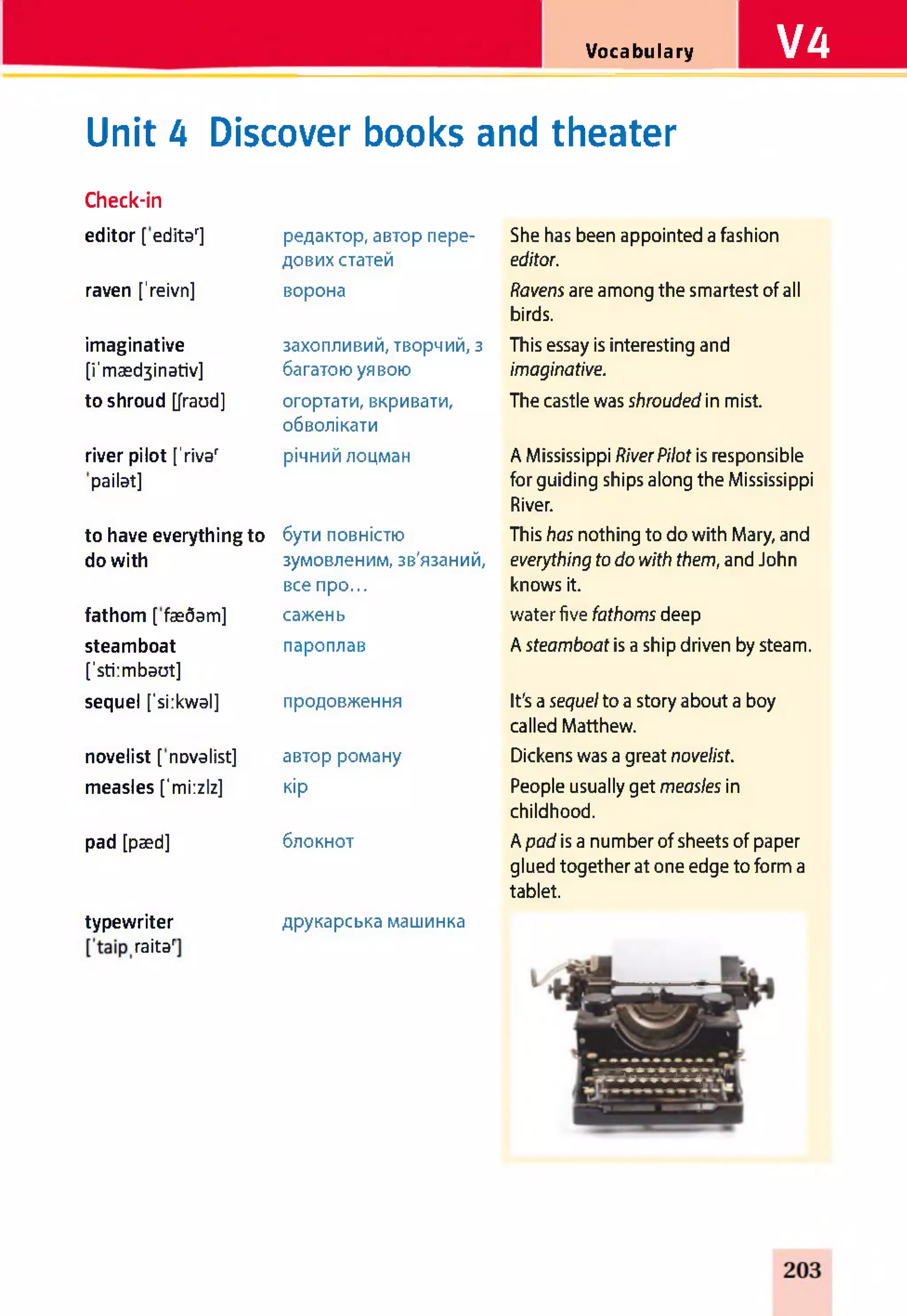 Vocabulary VA
Unit 4 Discover books and theater
Check-in
editor [ editar] редактор, автор пере­
дових статей
She has been appointed a fashion
editor.
raven ['reivn] ворона Ravens are among the smartest of all
birds.
imaginative
[i'mæd3inativ]
захопливий, творчий, з
багатою уявою
This essay is interesting and
imaginative.
to shroud [fraud] огортати, вкривати,
обволікати
The castle was shrouded in mist.
river pilot ['rivar
pailat]
річний лоцман A Mississippi RiverPilot is responsible
for guiding ships along the Mississippi
River.
to have everything to
do with
бути повністю
зумовленим, зв'язаний,
все про...
This has nothing to do with Mary, and
everything todo with them, and John
knows it.
fathom [ fæôam] сажень water five fathoms deep
steamboat
['stiimbaut]
пароплав A steamboat is a ship driven by steam.
sequel ['siikwal] продовження It's a sequelto a story about a boy
called Matthew.
novelist [ nDvalist] автор роману Dickens was a great novelist.
measles ['mi:zlz] кір People usually get measles in
childhood.
pad [pæd] блокнот A pad is a number of sheets of paper
glued together at one edge to form a
tablet.
typewriter друкарська машинка
raitar
 