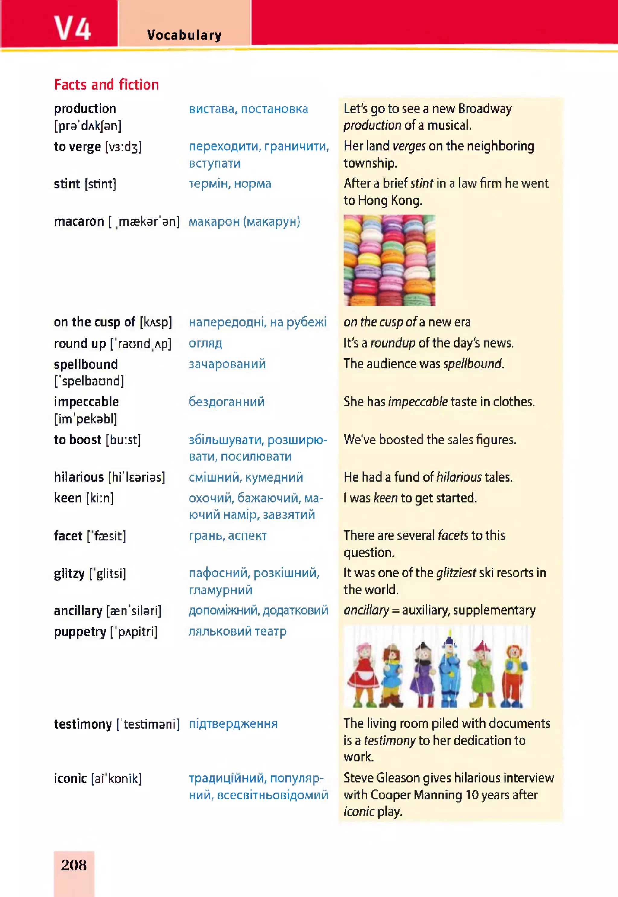 Vocabulary
Facts and fiction
production
[pra'dAkJan]
to verge [v3:d3]
stint [stint]
macaron [ mækar'an] макарон (макарун)
вистава, постановка Let's до to see a new Broadway
production of a musical.
переходити, граничити, Her land verges on the neighboring
township.
After a briefstint in a law firm he went
to Hong Kong.
вступати
термін, норма
on the cusp of [kAsp] напередодні, на рубежі on the cuspofa new era
round up [ raund Ap] огляд It's a roundup of the day's news.
spellbound
[’spelbaund]
зачарований The audience was spellbound.
impeccable
[im'pekabl]
бездоганний She has impeccabletaste in clothes.
to boost [burst] збільшувати, розширю­
вати, посилювати
We've boosted the sales figures.
hilarious [hi'learias] смішний, кумедний He had a fund of hilarioustales.
keen [kirn] охочий, бажаючий, ма­
ючий намір, завзятий
I was keen to get started.
facet [ faesit] грань, аспект There are several facets to this
question.
glitzy [ glitsi] пафосний, розкішний, It was one of the glitziest ski resorts in
гламурний the world.
ancillary [aen'silari] допоміжний, додатковий ancillary= auxiliary, supplementary
puppetry [ pApitri] ляльковий театр
* Jk. A.
testimony [’testimani] підтвердження
iconic [ai konik] традиціинии, популяр­
ний, всесвітньовідомий
The living room piled with documents
is a testimonyto her dedication to
work.
Steve Gleason gives hilarious interview
with Cooper Manning 10 years after
iconicplay.
208
 