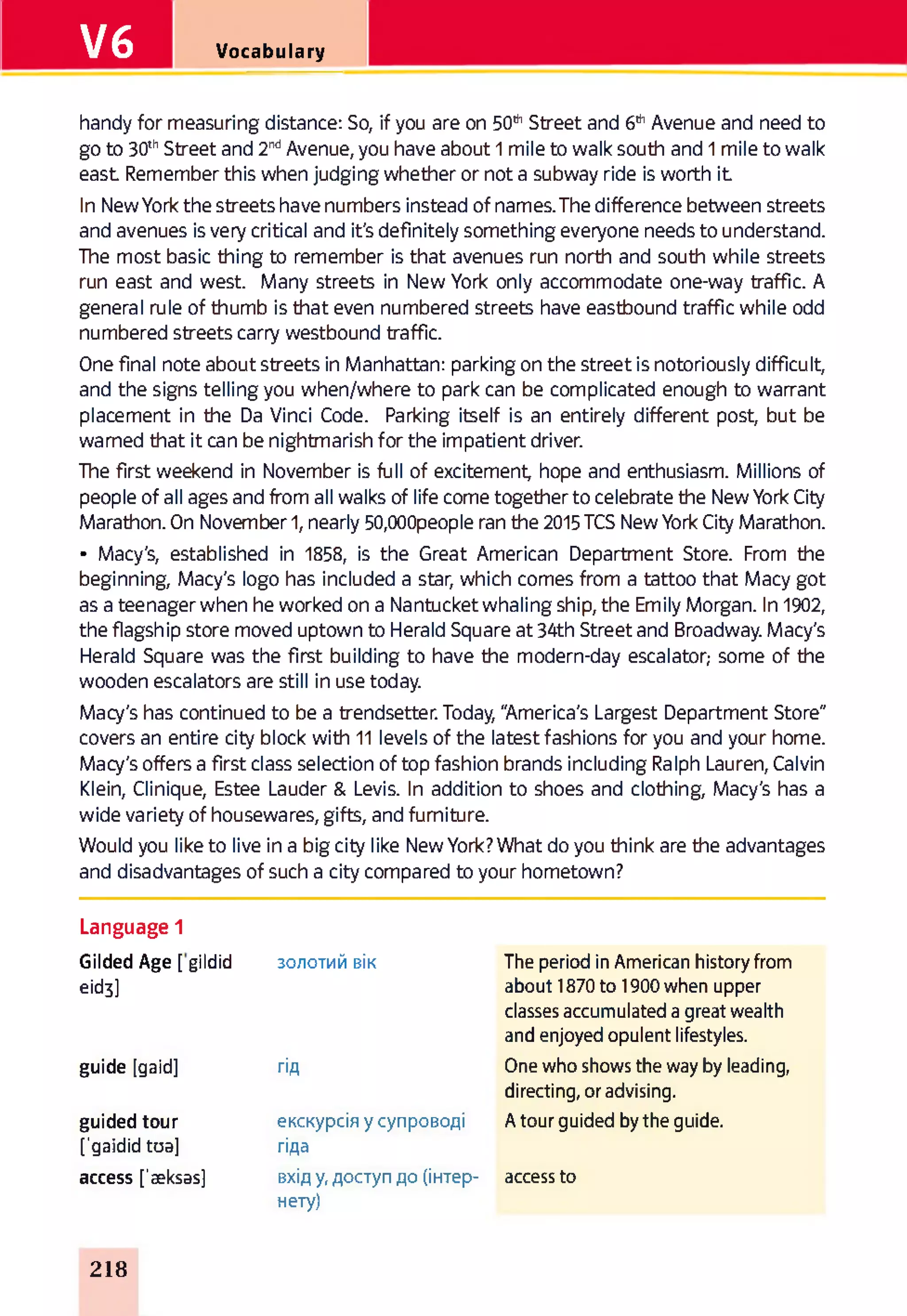 V6 Vocabulary
handy for measuring distance: So, if you are on 50thStreet and 6thAvenue and need to
go to 30thStreet and 2ndAvenue, you have about 1 mile to walk south and 1 mile to walk
east Remember this when judging whether or not a subway ride is worth it
In New York the streets have numbers instead of names. The difference between streets
and avenues is very critical and it's definitely something everyone needs to understand.
The most basic thing to remember is that avenues run north and south while streets
run east and west. Many streets in New York only accommodate one-way traffic. A
general rule of thumb is that even numbered streets have eastbound traffic while odd
numbered streets carry westbound traffic.
One final note about streets in Manhattan: parking on the street is notoriously difficult,
and the signs telling you when/where to park can be complicated enough to warrant
placement in the Da Vinci Code. Parking itself is an entirely different post, but be
warned that it can be nightmarish for the impatient driver.
The first weekend in November is full of excitement, hope and enthusiasm. Millions of
people of all ages and from all walks of life come together to celebrate the New York City
Marathon. On November 1, nearly 50,000people ran tine 2015 TCS New York City Marathon.
• Macy's, established in 1858, is the Great American Department Store. From the
beginning, Macy's logo has included a star, which comes from a tattoo that Macy got
as a teenager when he worked on a Nantucket whaling ship, the Emily Morgan. In 1902,
the flagship store moved uptown to Herald Square at 34th Street and Broadway. Macy's
Herald Square was the first building to have the modern-day escalator,- some of the
wooden escalators are still in use today.
Macy's has continued to be a trendsetter. Today, "America's Largest Department Store"
covers an entire city block with 11 levels of the latest fashions for you and your home.
Macy's offers a first class selection of top fashion brands including Ralph Lauren, Calvin
Klein, Clinique, Estee Lauder & Levis. In addition to shoes and clothing, Macy's has a
wide variety of housewares, gifts, and furniture.
Would you like to live in a big city like New York? What do you think are the advantages
and disadvantages of such a city compared to your hometown?
Language 1
Gilded Age [ gildid
eid3]
золотий вік The period in American history from
about 1870 to 1900 when upper
classes accumulated a great wealth
and enjoyed opulent lifestyles.
guide [gaid] гід One who shows the way by leading,
directing, or advising.
guided tour
['gaidid toa]
екскурсія у супроводі
гіда
A tour guided by the guide.
access ['aeksasj вхід у, доступ до (інтер-
нету)
access to
218
 