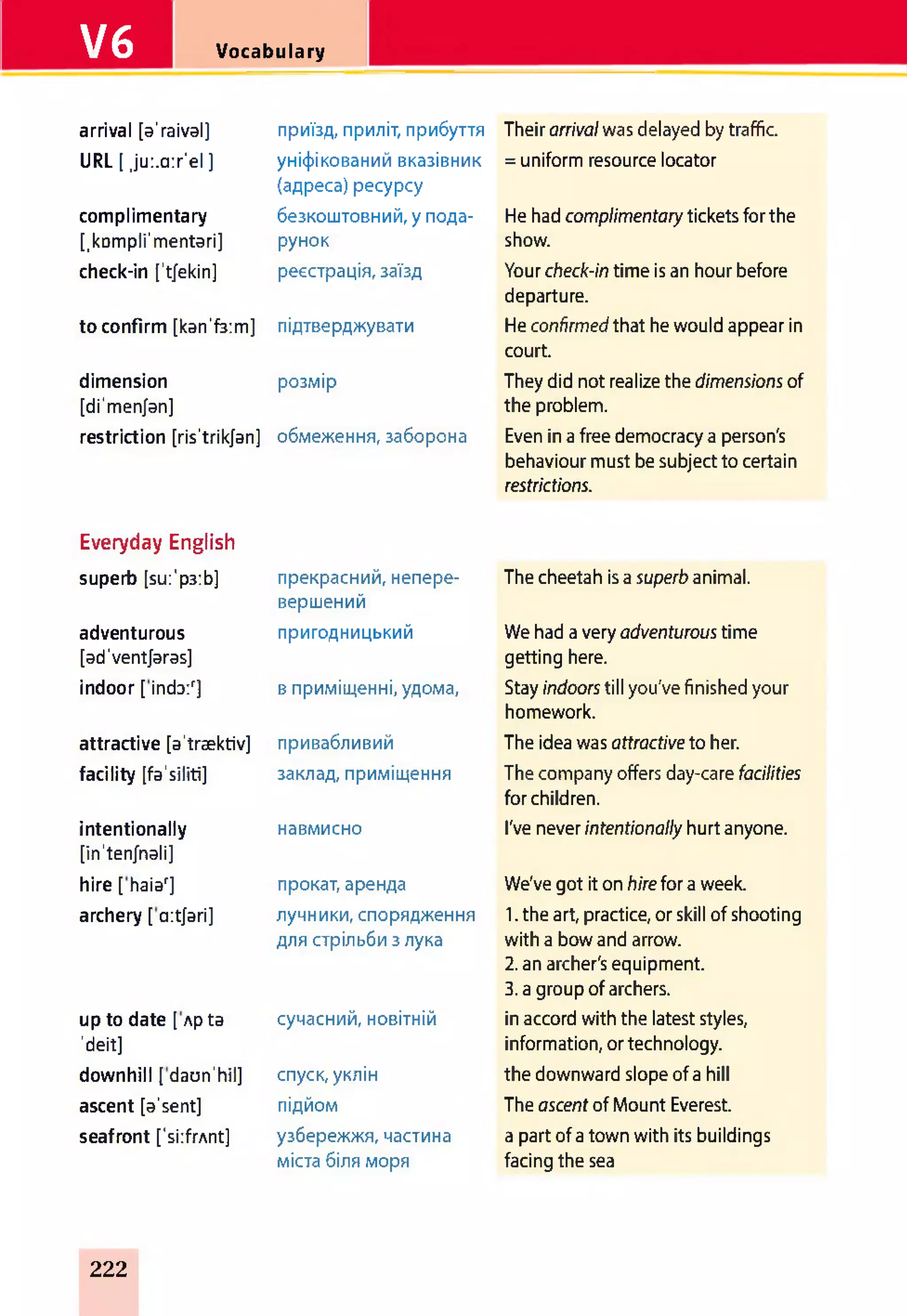 V6 Vocabulary
arrival [a'raival] приїзд, приліт, прибуття Their arrivalwas delayed by traffic.
URL [ ju:.a:r'el ] уніфікований вказівник
(адреса) ресурсу
= uniform resource locator
complimentary безкоштовний, у пода- He had complimentary tickets for the
[.kDmpli'mentari] рунок show.
check-in [’tjekin] реєстрація, заїзд Your check-in time is an hour before
departure.
to confirm [kan'f3:m] підтверджувати He confirmed that he would appear in
court.
dimension
[di'menjan]
розмір They did not realize the dimensions of
the problem.
restriction [ris'trikjan] обмеження, заборона Even in a free democracy a person's
behaviour must be subject to certain
restrictions.
Everyday English
superb [su:'p3:b] прекрасний, непере-
вершений
The cheetah is a superb animal.
adventurous
[ad'ventjaras]
пригодницький We had a very adventurous time
getting here.
indoor[inda/] в приміщенні, удома, Stay indoors till you've finished your
homework.
attractive [a'traektiv] привабливий The idea was attractive to her.
facility [fa'siliti] заклад, приміщення The company offers day-care facilities
for children.
intentionally
[in'ten/nali]
навмисно I've never intentionally hurt anyone.
hire [ haiar] прокат, аренда We've got it on hire for a week.
archery [ aitjari] лучники, спорядження
для стрільби з лука
1. the art, practice, or skill of shooting
with a bow and arrow.
2. an archer's equipment.
3. a group of archers.
up to date [ Apta
'deit]
сучасний, новітній in accord with the latest styles,
information, or technology.
downhill [ daun'hil] спуск, уклін the downward slope of a hill
ascent [a'sent] підйом The ascent of Mount Everest.
seafront ['si:frAnt] узбережжя, частина
міста біля моря
a part of a town with its buildings
facing the sea
222
 