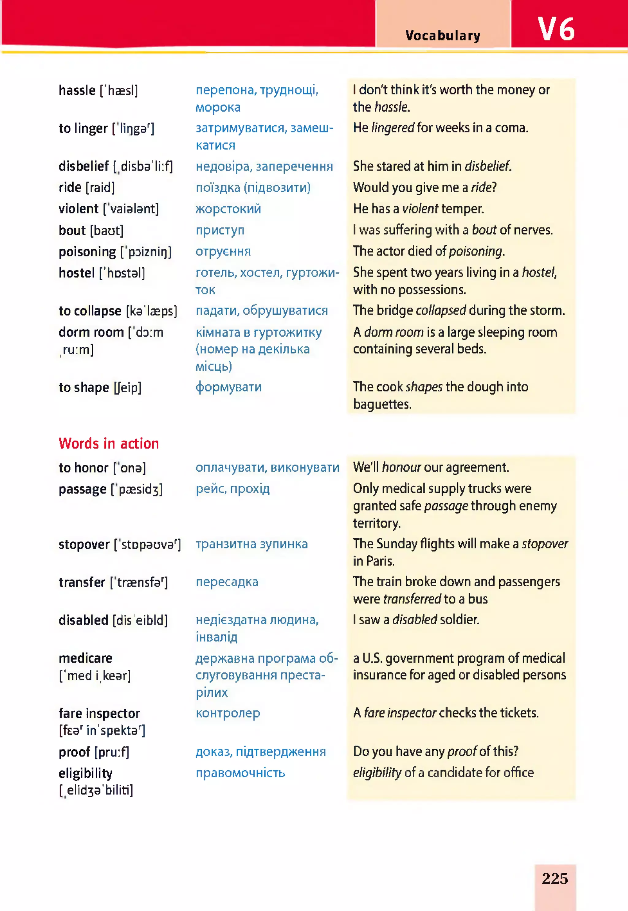 Vocabulary V6
hassle [‘haesl] перепона, труднощі,
морока
1don't think it's worth the money or
the hassle.
to linger [ lir)gar] затримуватися, замеш-
катися
He lingeredfor weeks in a coma.
disbelief [ disba'liif] недовіра, заперечення She stared at him in disbelief.
ride [raid] поїздка (підвозити) Would you give me a ridel
violent [ vaialant] жорстокий He has a violent temper.
bout [baut] приступ 1was suffering with a bout of nerves.
poisoning [ paiznii]] отруєння The actor died ofpoisoning.
hostel ['hDstal] готель, хостел, гуртожи­
ток
She spent two years living in a hostel,
with no possessions.
to collapse [ka'laeps] падати, обрушуватися The bridge collapsedduring the storm.
dorm room [daim кімната в гуртожитку A dorm room is a large sleeping room
,ru:m] (номер на декілька
місць)
containing several beds.
to shape [Jeip] формувати The cook shapes the dough into
baguettes.
Words in action
to honor [ ona] оплачувати, виконувати We'll honour our agreement.
passage [ paesid3] рейс, прохід Only medical supply trucks were
granted safe passage through enemy
territory.
stopover [ stDpauvar] транзитна зупинка The Sunday flights will make a stopover
in Paris.
transfer [ traensfar] пересадка The train broke down and passengers
were transferredto a bus
disabled [dis'eibld] недієздатна людина,
інвалід
1saw a disabled soldier.
medicare державна програма об­ a U.S. government program of medical
fmed i.kear] слуговування преста­
рілих
insurance for aged or disabled persons
fare inspector
[fsarin'spektar]
контролер A fareinspectorchecks the tickets.
proof [pru:f] доказ, підтвердження Do you have any proofof this?
eligibility
[ elid3dibiliti]
правомочність eligibility of a candidate for office
225
 