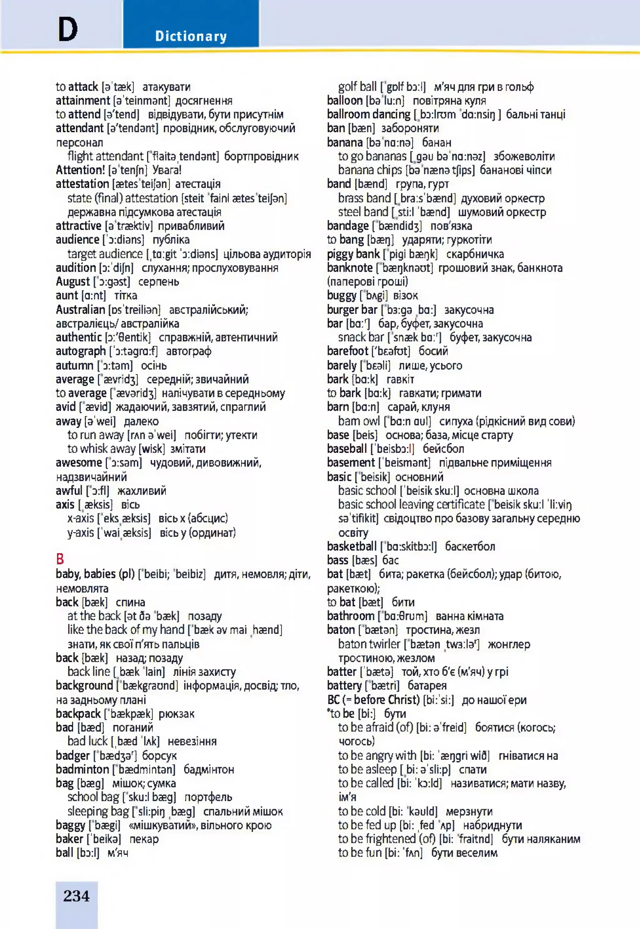 DictionaryD
toattack [a'taek] атакувати
attainment [a'teinmant] досягнення
toattend [a'tend] відвідувати,бутиприсутнім
attendant [a'tendantj провідник,обслуговуючий
персонал
flightattendant [flaita.tendant] бортпровідник
Attention! [atenjn] Увага!
attestation [aetesteijan] атестація
state(final)attestation [steit fainlaetesteijan]
державнапідсумковаатестація
attractive [atraektiv] привабливий
audienceIndians] публіка
targetaudience [,ta:gitb:dians] цільовааудиторія
audition [a:'dijn] слухання;прослуховування
August[xgast] серпень
aunt [a:nt] тітка
Australian [Ds'treilian] австралійський;
австралієць/австралійка
authentic [a:'0entik] справжній,автентичний
autograph [b:tagra:f] автограф
autumn [xtam] осінь
average [aevrid3] середній;звичайний
toaverage [ aevaridj] налічувативсередньому
avid [aevid] жадаючий,завзятий,спраглий
away[a’wei] далеко
torunaway(глпa’wei] побігти;утекти
towhiskaway[wisk] змітати
awesome[xsamj чудовий,дивовижний,
надзвичайний
awful [xfl] жахливий
axis [aeksis] вісь
x-axis [eks aeksis] вісьx(абсцис)
y-axis ['wai aeksis] вісьу(ординат)
В
baby,babies(pi) [beibi; beibiz] дитя,немовля;діти,
немовлята
back[baek] спина
attheback[atЗа baek] позаду
likethebackofmyhand[baekavmai haend]
знати,яксвоїп'ятьпальців
back[baek] назад;позаду
backline[baek lain] лініязахисту
background [baekgraond] інформація,досвідтло,
назадньомуплані
backpack[baekpaek] рюкзак
bad [baed] поганий
badluck[,baedM] невезіння
badger [baed3ar] борсук
badminton[baedmintan] бадмінтон
bag [baeg] мішок;сумка
school bag[sku:l baeg] портфель
sleepingbag[sli:pig baeg] спальниймішок
baggy [baegi] «мішкуватий»,вільногокрою
baker[’beika] пекар
ball [ba:l] м'яч
golfball [golfЬз:І] м'ячдлягривгольф
balloon[ba lu:n] повітрянакуля
ballroomdancing[Ьз:1гит da:nsig] бальнітанці
ban[baen] забороняти
banana [bana:na] банан
togobananas[gau ba’nccnaz] збожеволіти
bananachips [banaenatjips] бананові чіпси
band [baend] група,гурт
brass band[bra:s’baend] духовийоркестр
steel band[sti:l ’baend] шумовийоркестр
bandage [baendid3] пов'язка
tobang[baeg] ударяти;гуркотіти
piggybank[pigi baegk] скарбничка
banknote[baegknaut] грошовийзнак,банкнота
(паперові гроші)
buggy[bAgi] візок
burgerbar [Ьз:да bo:] закусочна
bar[ba:r] бар,буфет,закусочна
snackbar[snaekba:r] буфет,закусочна
barefoot['bsafot] босий
barely[beali] лише,усього
bark[ba:k] гавкіт
tobark [ba:k] гавкати;гримати
barn[ba:n] сарай,клуня
bamowl [ba:naul] сипуха(рідкіснийвидсови)
base [beis] основа;база,місцестарту
baseball [’beisbo:!] бейсбол
basement [’beismant] підвальнеприміщення
basic [beisik] основний
basicschool [’beisiksku:l] основнашкола
basicschool leavingcertificate [beisiksku:l ’li:vig
sa’tifikit] свідоцтвопробазовузагальнусередню
освіту
basketball [baskitbxl] баскетбол
bass [baes] бас
bat [baet] бита;ракетка(бейсбол);удар(битою,
ракеткою);
tobat [baet] бити
bathroom[ba:0rum] ваннакімната
baton [baetan] тростина,жезл
batontwirler [baetan twaila1] жонглер
тростиною,жезлом
batter[’baeta] той,хтоб'є(м'яч)угрі
battery[baetri] батарея
ВС(=beforeChrist) [bi:’si:] донашоїери
*tobe[bi:] бути
tobeafraid(of) [bi:a’freid] боятися(когось;
чогось)
tobeangrywith [bi: ’aeggriwid] гніватисяна
tobeasleep[bi:a’sli:p] спати
tobecalled [bi: ’ko:ld] називатися;матиназву,
ім'я
tobecold[bi: kauld] мерзнути
tobefedup[bi: Jed лр] набриднути
tobefrightened(of) [bi: fraitnd] бутиналяканим
tobefun [bi: ’fAn] бутивеселим
234
 