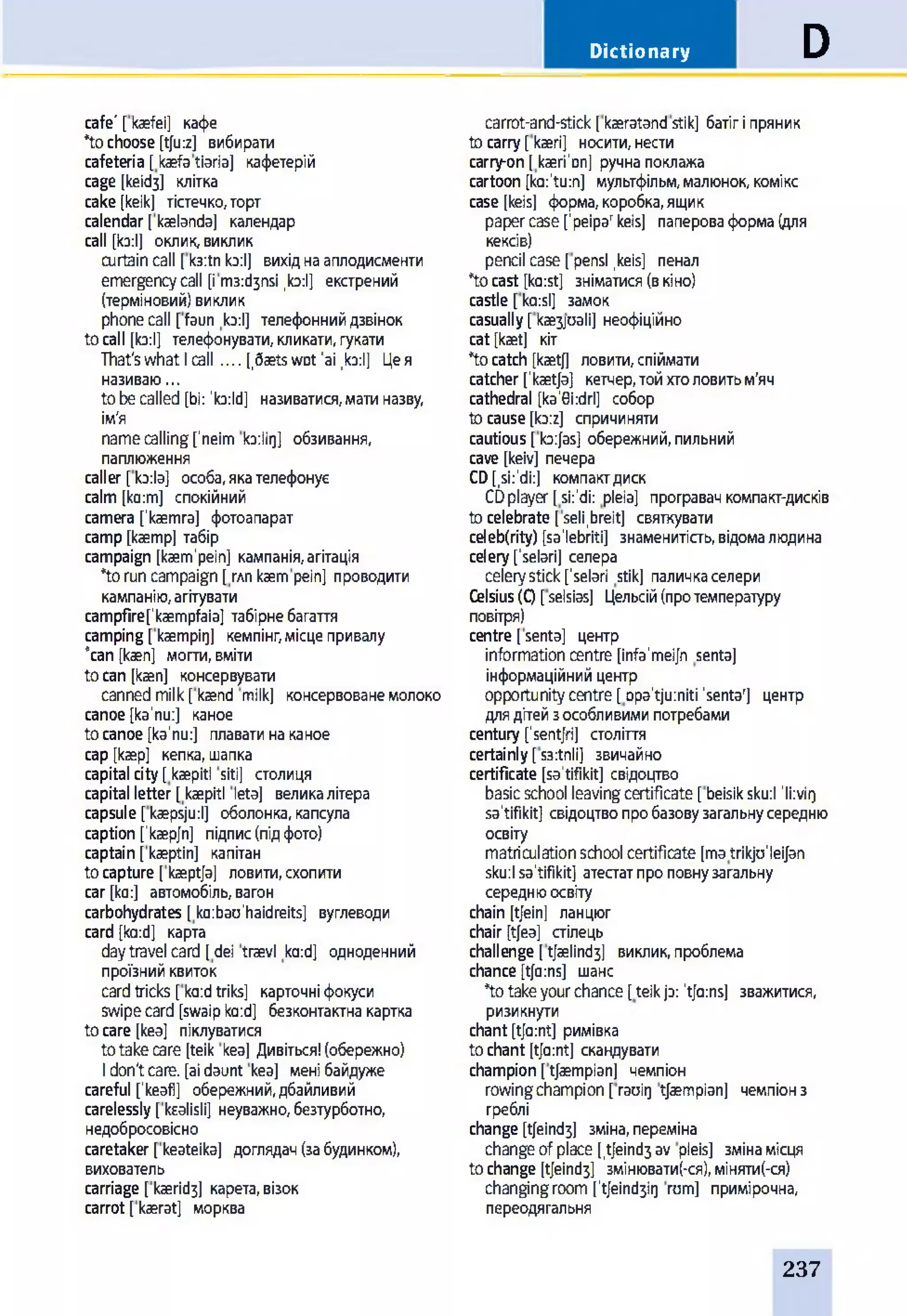 Dictionary D
cafe' [kaefei] кафе
*tochoose [tju:z] вибирати
cafeteria [kaefatiaria] кафетерій
cage [кеібз] клітка
cake [keik] тістечко,торт
calendar [kaelanda] календар
call [ko:l] оклик,виклик
curtaincall [k3:tnb:l] вихіднааплодисменти
emergencycall [im3:d3nsi ,b:l] екстрений
(терміновий)виклик
phonecall [faun ta:l] телефоннийдзвінок
tocall [b:l] телефонувати,кликати,гукати
That'swhat Icall.... [,6aetswot'ai ,b:l] Цея
називаю...
tobecalled [bi: ’b:ld] називатися,матиназву,
ім'я
namecalling[’neim b:lir)] обзивання,
паплюження
caller [b:la] особа,якателефонує
calm [ko:m] спокійний
camera fkaemra] фотоапарат
camp[kaemp] табір
campaign [kaem’pein] кампанія,агітація
*toruncampaign [глп kaempein] проводити
кампанію,агітувати
campfirefkaempfaia] табірнебагаття
camping[kaempir]] кемпінг,місцепривалу
“can [каеп] могти,вміти
toсап [каеп] консервувати
cannedmilk[kaend milk] консервованемолоко
canoe [ka'nu:] каное
tocanoe [ka'nu:] плаватинаканое
cap [kaep] кепка,шапка
capitalcity[kaepitl siti] столиця
capital letter [kaepitl leta] великалітера
capsule [kaepsju:l] оболонка,капсула
caption ['kaep/n] підпис(підфото)
captain [kaeptin] капітан
tocapture [kaept/a] ловити,схопити
car [ko:] автомобіль,вагон
carbohydrates [ ko:bau'haidreits] вуглеводи
card [ka:d] карта
daytravel card [dei traevl ka:d] одноденний
проїзнийквиток
cardtricks [ka:dtriks] картонніфокуси
swipecard [swaipb:d] безконтактнакартка
tocare [kea] піклуватися
totakecare [teik kea] Дивіться!(обережно)
Idon'tcare, [aidaunt kea] менібайдуже
careful fkeafl] обережний,дбайливий
carelessly [kealisli] неуважно,безтурботно,
недобросовісно
caretaker [keateika] доглядач(забудинком),
вихователь
carriage [каегібз] карета,візок
carrot [kaerat] морква
carrot-and-stick[kaeratandstik] батігіпряник
tocarry[kaeri] носити,нести
carry-on[kaeri'Dn] ручнапоклажа
cartoon [ka:'tu:n] мультфільм,малюнок,комікс
case [keis] форма,коробка,ящик
papercase['реіра'keis] папероваформа(для
кексів)
pencil case[pensl,keis] пенал
*tocast [ka:st] зніматися(вкіно)
castle [ko:sl] замок
casually[каезраіі] неофіційно
cat [kaet] кіт
*tocatch [kaetj] ловити,спіймати
catcher['kaetja] кетчер,тойхтоловитьм’яч
cathedral [ka'0i:drl] собор
tocause[b:z] спричиняти
cautious[b:Jas] обережний,пильний
cave [keiv] печера
CD[,si:‘di:] компактдиск
CDplayer[si:'di: pleia] програвачкомпакт-дисків
tocelebrate [seli.breit] святкувати
celeb(rity) [sa'lebriti] знаменитіаь,відомалюдина
celery['selari] селера
celerystick['selari stik] паличкаселери
Celsius( 0 [selsias] Цельсій(протемпературу
повітря)
centre [senta] центр
informationcentre [infa'mei/n senta]
інформаційнийцентр
opportunitycentre [opa'tjumiti 'senta'] центр
длядітейзособливимипотребами
century ['sentjri] століття
certainly[s3:tnli] звичайно
certificate [sa'tifikit] свідоцтво
basicschool leavingcertificate [beisiksku:l ’li:vii)
sa'tifikit] свідоцтвопробазовузагальнусередню
освіту
matriculationschool certificate [matrikju'leijan
sku:lsa'tifikit] атестатпроповнузагальну
середнюосвіту
chain [tjein] ланцюг
chair [tjea] стілець
challenge [tjaelind3] виклик,проблема
chance[t[a:ns] шанс
*totakeyourchance [teikjo: 'tfa:ns] зважитися,
ризикнути
chant[t[a:nt] римівка
tochant [t[a:nt] скандувати
champion[tjaempian] чемпіон
rowingchampion [raoiQ tjaempian] чемпіонз
греблі
change [t[eind3] зміна,переміна
changeofplace [,tjeind3av pleis] змінамісця
tochange [t[eind3] змінюватися),міняти(-ся)
changingroom['tjeind3ir) rum] примірочна,
переодягальня
237
 