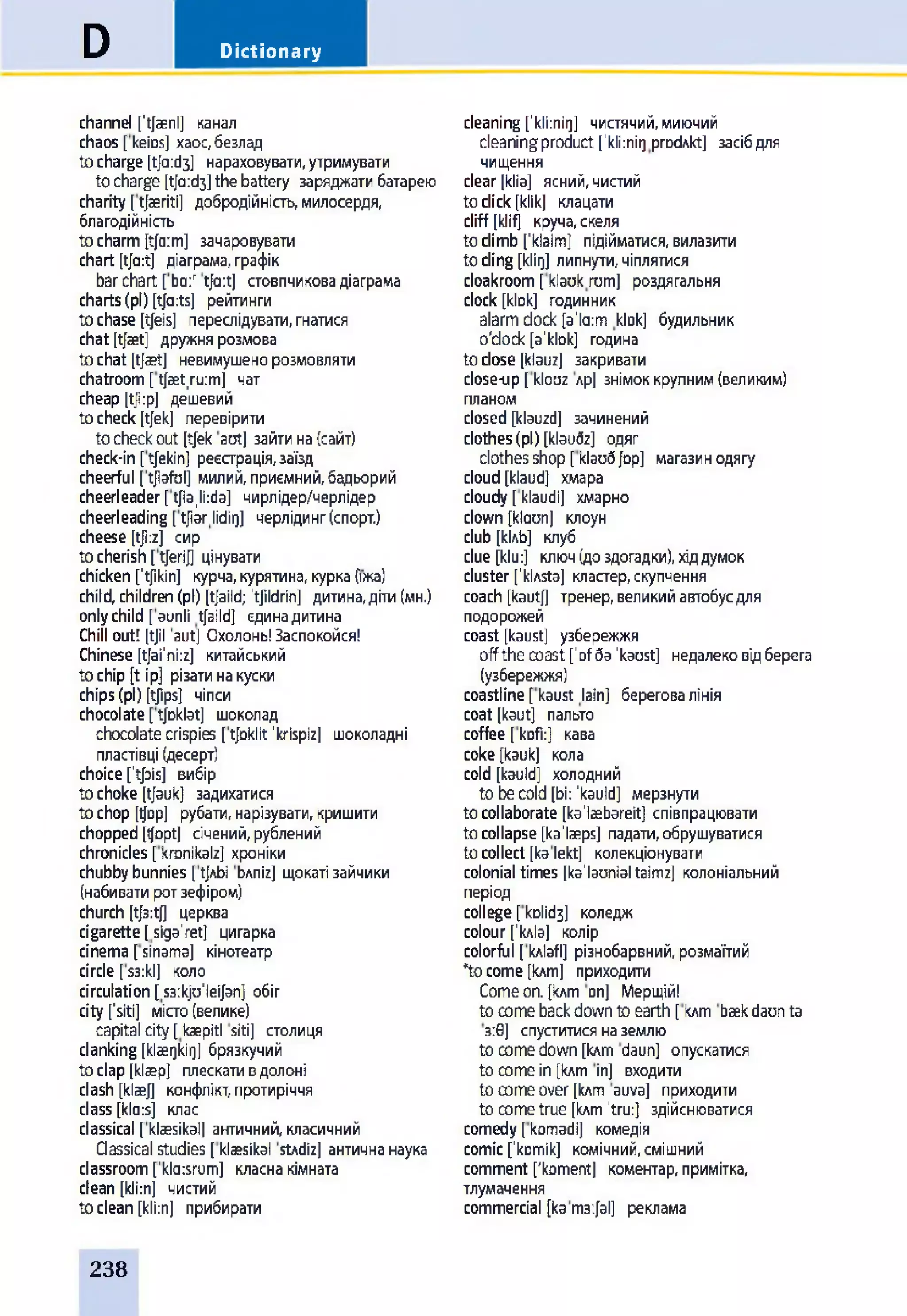 DictionaryD
channel ['t/aenl] канал
chaos [keios] хаос,безлад
tocharge [ф:сІз] нараховувати,утримувати
tocharge [tfa:d3]thebattery заряджатибатарею
charity [tjaeriti] добродійність,милосердя,
благодійність
tocharm[tja:m] зачаровувати
chart [tja:t] діаграма,графік
barchart [bo:r t/a:t] стовпчиковадіаграма
charts(pi) [tja:ts] рейтинги
tochase [tjeis] переслідувати,гнатися
chat [tjaet] дружнярозмова
tochat [tjaet] невимушенорозмовляти
chatroom[tjaet,ru:m] чат
cheap [tji:p] дешевий
tocheck [tjekj перевірити
tocheckout[tjek aot] зайтина(сайт)
check-in [tjekin] реєстрація,заїзд
cheerful [tjiafol] милий,приємний,бадьорий
cheerleader[tjia,li:da] чирлідер/черлідер
cheerleading[tjiarlidii)] черлідинг(спорт.)
cheese [tji:z] сир
tocherish [tjerij] цінувати
chicken ftjikin] курча,курятина, курка(їжа)
child,children(pi) [tjaild; ’tjildrin] дитина,діти(мн.)
onlychild [aunli tjaild] єдинадитина
Chill out! [tjil aut] Охолонь!Заспокойся!
Chinese [tjai'ni:z] китайський
tochip [t ip] різатинакуски
chips(pi) [tjips] чіпси
chocolate[tjDklat] шоколад
chocolatecrispies [tjoklit 'krispiz] шоколадні
пластівці (десерт)
choiceftjais] вибір
tochoke [tjauk] задихатися
tochop [фр] рубати, нарізувати,кришити
chopped[tjopt] січений,рублений
chronicles [kronikalz] хроніки
chubbybunnies [фЬі Ьлпіг] щокатізайчики
(набиватиротзефіром)
church [tj3:tj] церква
cigarette[siga'ret] цигарка
cinema [sinama] кінотеатр
circle [s3:kl] коло
circulation [s3:kju'leijan] обіг
city[’siti] місто(велике)
capital city [ kaepitl siti] столиця
clanking [klaerjkir]] брязкучий
toclap [klaep] плескативдолоні
clash [klaej] конфлікт,протиріччя
class [kla:s] клас
classical [klaesikal] античний, класичний
Qassical studies [klaesikal stAdiz] античнанаука
classroom[klaisrum] класнакімната
dean [kli:n] чистий
toclean [kli:n] прибирати
cleaning ['kli:nii)] чистячий, миючий
cleaning product ['klknigprodAkt] засіб для
чищення
clear [klia] ясний, чистий
to click [klik] клацати
cliff [klifl круча, скеля
to climb ['klaim] підійматися, вилазити
to cling (idii)] липнути, чіплятися
cloakroom [ klaok rom] роздягальня
clock [klok] годинник
alarm dock [a'la:m klDk] будильник
o'dock [a'kbk] година
to close [klauz] закривати
close-up [ klooz лр] знімок крупним (великим)
планом
closed [klauzd] зачинений
clothes (pi) [klaudz] одяг
clothes shop [кіаиб Jop] магазин одягу
cloud [klaud] хмара
cloudy [klaudi] хмарно
clown [klaon] клоун
club [кІлЬ] клуб
clue [klu:] ключ (до здогадки), хід думок
cluster [1klAsta] кластер, скупчення
coach [kautj] тренер, великий автобус для
подорожей
coast [kaust] узбережжя
off the coast [1of ба'kaost] недалеко від берега
(узбережжя)
coastline [ kaust lain] берегова лінія
coat [kaut] пальто
coffee [ kofi:] кава
coke [kauk] кола
cold [kauld] холодний
to be cold [bi: 'kauld] мерзнути
to collaborate [ka'laebareit] співпрацювати
to collapse [ka'laeps] падати, обрушуватися
to collect [ka lekt] колекціонувати
colonial times [ka'laonial taimz] колоніальний
період
college [коїібз] коледж
colour ['кліа] колір
colorful [ кліаб] різнобарвний, розмаїтий
*tocome [клт] приходити
Come on. [клт Dn] Мерщій!
to come back down to earth [ клт baekdaunta
з:0] спуститися на землю
to come down [клт daun] опускатися
to come in [клт in] входити
to come over [клт auva] приходити
to come true [клт ’tru:] здійснюватися
comedy [ komadi] комедія
comic ['komik] комічний, смішний
comment ['koment] коментар, примітка,
тлумачення
commercial [ка тзф і] реклама
238
 