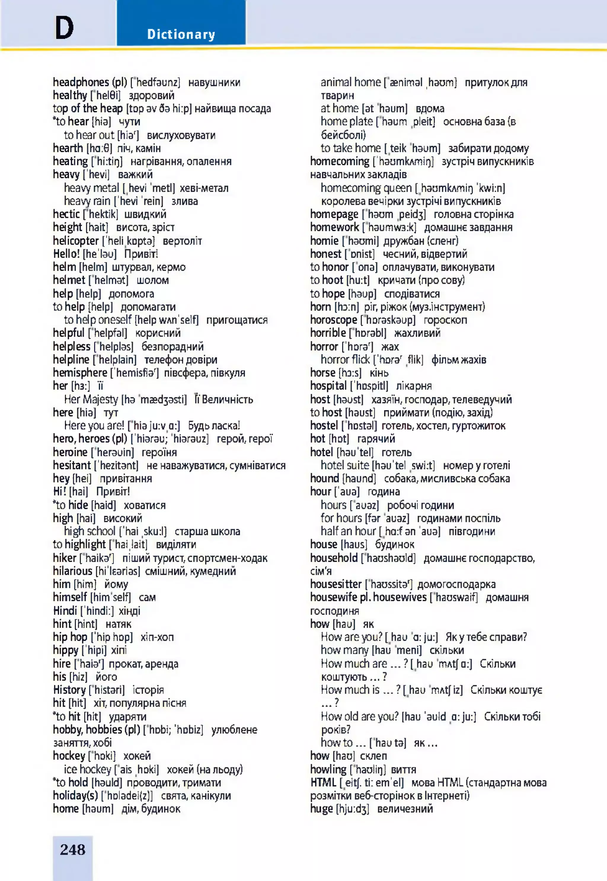 DictionaryD
headphones(pi) [hedfaunz] навушники
healthy [hel0i] здоровий
topoftheheap [topavdahi:p]найвищапосада
*tohear[hia] чути
tohearout[hiar] вислуховувати
hearth [ha:6] піч,камін
heating [hi:tit]] нагрівання,опалення
heavy['hevi] важкий
heavymetal [hevi metl] хеві-метал
heavyrain['hevi 'rein] злива
hectic [hektik] швидкий
height [hait] висота,зріст
helicopterfhelikopta] вертоліт
Hello! [he'lau] Привіт!
helm[helm] штурвал,кермо
helmet [helmat] шолом
help[help] допомога
tohelp [help] допомагати
tohelponeself [helpwAn'self] пригощатися
helpful [helpfal] корисний
helpless [helplas] безпорадний
helpline [helplain] телефондовіри
hemisphere['hemisfiar] півсфера,півкуля
her [Ьз:] її
HerMajesty[ha maed3asti] ЇЇВеличність
here [hia] тут
Hereyouare! [hiaju:vo:] Будьласка!
hero,heroes(pi) ['hiarau; hiarauz] герой,герої
heroine [herauin] героїня
hesitant ['hezitant] ненаважуватися,сумніватися
hey[hei] привітання
Hi! [hai] Привіт!
*tohide[haid] ховатися
high [hai] високий
highschool ['hai ,sku:l] старшашкола
tohighlight [hai.lait] виділяти
hiker[haikar] пішийтурист,спортсмен-ходак
hilarious [hi'learias] смішний,кумедний
him[him] йому
himself [himself] сам
Hindi ['hindi:] хінді
hint [hint] натяк
hiphop['hiphop] xin-xon
hippy['hipi] хіпі
hire [haiar] прокат,аренда
his [hiz] його
History[histari] історія
hit [hit] хіт,популярнапісня
*tohit [hit] ударяти
hobby,hobbies(pi) [hobi; 'hobiz] улюблене
заняття,хобі
hockey[hoki] хокей
icehockey[ais hoki] хокей(нальоду)
*tohold [hauld] проводити, тримати
holiday(s) [hDladei(z)] свята, канікули
home [haum] дім, будинок
animal home[aenimal .haum] притулокдля
тварин
athome[at haum] вдома
homeplate[haum pleit] основнабаза(в
бейсболі)
to take home [ teik haum] забирати додому
homecoming ['haumkAmir]] зустріч випускників
навчальних закладів
homecoming queen [ haomkAmir] ’kwi:n]
королева вечірки зустрічі випускників
homepage [haum реібз] головна сторінка
homework [haumw3:k] домашнє завдання
homie [ haomi] дружбан (сленг)
honest [ Dnist] чесний, відвертий
to honor [ опа] оплачувати, виконувати
to hoot [hurt] кричати (про сову)
to hope [haup] сподіватися
horn [horn] ріг, ріжок (муз.інструмент)
horoscope [ horaskaup] гороскоп
horrible [ horabl] жахливий
horror [lhorar] жах
horror flick ['hora' flik] фільмжахів
horse [hors] кінь
hospital ['hospitl] лікарня
host [haust] хазяїн, господар, телеведучий
to host [haust] приймати (подію, захід)
hostel [ hDStal] готель, хостел, гуртожиток
hot [hot] гарячий
hotel [hau’tel] готель
hotel suite [hau'tel swi:t] номер у готелі
hound [haund] собака, мисливська собака
hour['aua] година
hours [auaz] робочі години
for hours [far auaz] годинами поспіль
half an hour[ harfan ’aua] півгодини
house [haus] будинок
household [haushauld] домашнє господарство,
сім'я
housesitter [haussita'] домогосподарка
housewife pi. housewives [hauswaif] домашня
господиня
how [hau] як
Howareyou?[hau a:ju:] Якутебесправи?
howmany[hau meni] скільки
Howmuchare ... ?[hau mAt]о:] Скільки
коштують... ?
Howmuchis ... ?[hau mAt] iz] Скількикоштує
... ?
Howoldareyou?[hau’auld a:ju:] Скількитобі
років?
howto... [hauta] як...
how [hau] склеп
howling [haulir]] виття
HTML[eitj.ti:em’el] моваHTML(стандартнамова
розміткивеб-сторіноквІнтернеті)
huge [hju:d3] величезний
248
 