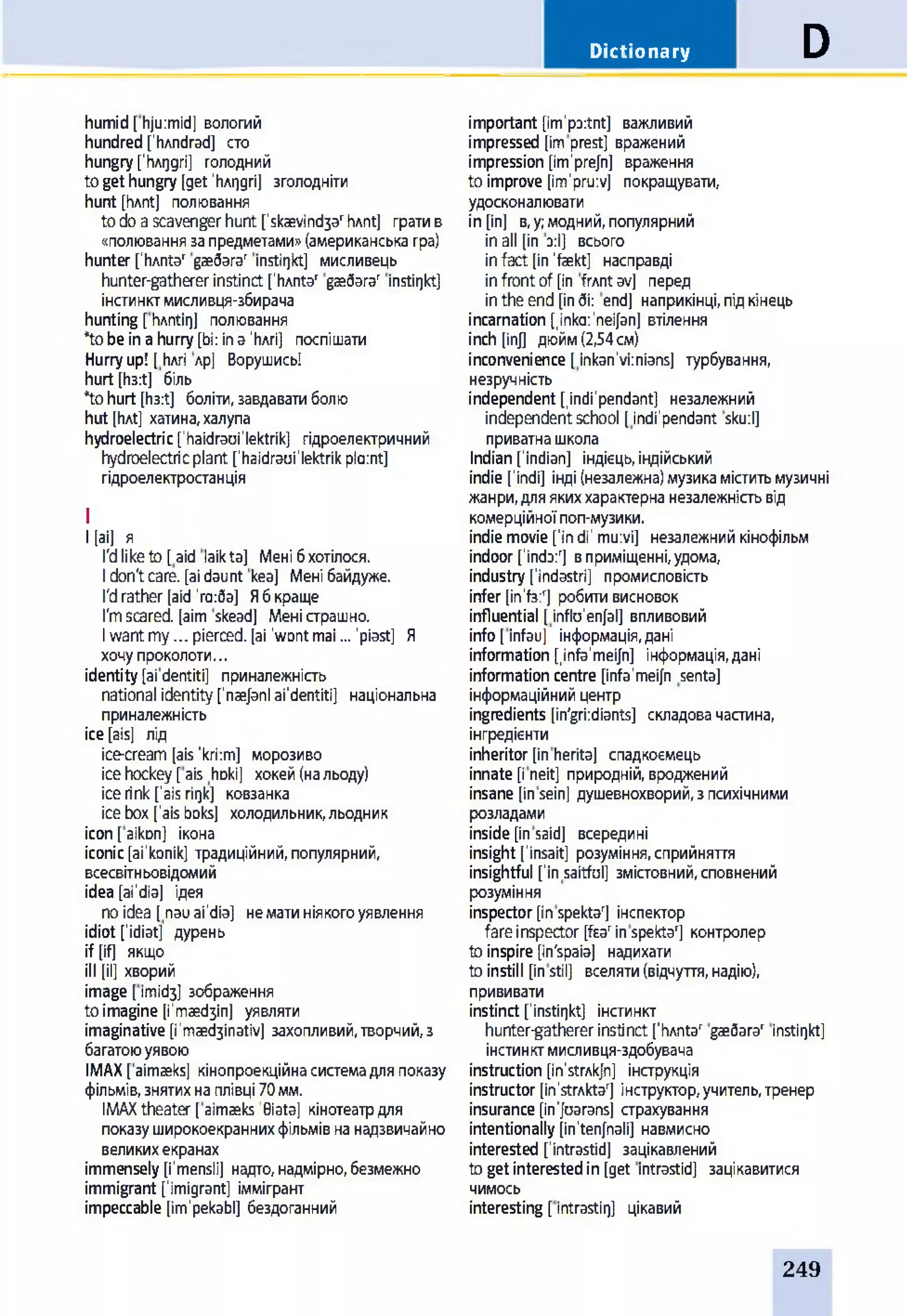 Dictionary D
humid[hju:mid] вологий
hundredfhAndrad] сто
hungryfhArjgri] голодний
togethungry [get'hArjgri] зголодніти
hunt [hAnt] полювання
todoascavenger hunt fskaevind3arhAnt] гратив
«полюваннязапредметами»(американськагра)
hunter fhAnta' gae6arar instirjkt] мисливець
hunter-gatherer instinct ['hAntar gae6arar instirjkt]
інстинктмисливця-збирача
hunting [hAntirj] полювання
*tobeinahurry[bi: in a 'Ьлгі] поспішати
Hurryup! [hAri лр] Ворушись!
hurt [h3:t] біль
*tohurt [h3:t] боліти,завдаватиболю
hut [hAt] хатина,халупа
hydroelectric['haidraui'lektrik] гідроелектричний
hydroelectricplant fhaidraui'lektrikplaint]
гідроелектростанція
I
І [аі] я
I'dliketo[aid laikta] Менібхотілося.
Idon'tcare, [aidaunt kea] Менібайдуже.
I'drather[aid'га:ба] Ябкраще
I'mscared, [aim skead] Меністрашно.
Iwantmy... pierced, [ai 'wontmai... 'piast] Я
хочупроколоти...
identity[ai'dentiti] приналежність
national identityfnaejanl ai'dentiti] національна
приналежність
ice[ais] лід
ice-cream[ais'kri:m] морозиво
icehockey[ais hoki] хокей(нальоду)
icerink[’aisriijk] ковзанка
icebox['aisboks] холодильник,льодник
icon[aikon] ікона
iconic[ai'konik] традиційний,популярний,
всесвітиьовідомий
idea [ai'dia] ідея
noidea [nauai'dia] нематиніякогоуявлення
idiot fidiat] дурень
if [if] якщо
ill [il] хворий
image [imid3] зображення
toimagine [і'таебзіп] уявляти
imaginative [i'maed3inativ] захопливий,творчий,з
багатоюуявою
ІМАХ[aimaeks] кінопроекційнасистемадляпоказу
фільмів,знятихнаплівці70 мм.
ІМАХtheater [aimaeks'0iata] кінотеатрдля
показуширокоекраннихфільмівнанадзвичайно
великихекранах
immensely [i'mensli] надто,надмірно,безмежно
immigrant fimigrant] іммігрант
impeccable [im'pekabl] бездоганний
important [im'poitnt] важливий
impressed [imprest] вражений
impression [im'prejn] враження
to improve [im'pruiv] покращувати,
удосконалювати
in[in] в,у;модний,популярний
inall [in з:І] всього
infact [in'fekt] насправді
infrontof [in frAntav] перед
intheend [indi: end] наприкінці,підкінець
incarnation finka'neijan] втілення
іnch [іnj] дюйм(2,54 cm)
inconvenience [inkan'viinians] турбування,
незручність
independent [indi'pendant] незалежний
independentschool [indi'pendant sku:l]
приватнашкола
Indian[Indian] індієць,індійський
indie ['indi] інді(незалежна)музикаміститьмузичні
жанри,дляякиххарактернанезалежністьвід
комерційноїпоп-музики.
indiemovie[ïn di' mu:vi] незалежнийкінофільм
indoor[ïnda:T вприміщенні,удома,
industry [ïndastri] промисловість
infer [іпЧз:г] робитивисновок
influential [inflo'enfal] впливовий
info[infau] інформація,дані
information [infa'meijn] інформація,дані
informationcentre [infa'meifn senta]
інформаційнийцентр
ingredients [in'griidiants] складовачастина,
інгредієнти
inheritor[inherita] спадкоємець
innate [i neit] природній,вроджений
insane [insein] душевнохворий,зпсихічними
розладами
inside [insaid] всередині
insight [ïnsait] розуміння,сприйняття
insightful fin saitful] змістовний,сповнений
розуміння
inspector[inspektaT інспектор
fareinspector [fsarinspekta'] контролер
toinspire [in'spaia] надихати
toinstill [instil] вселяти(відчуття,надію),
прививати
instinct ['instirjkt] інстинкт
hunter-gathererinstinctfhAntar gæôara' instirjkt]
інстинктмисливця-здобувача
instruction [in'strAkJn] інструкція
instructor[in'strAktar] інструктор,учитель,тренер
insurance[in'Joaransj страхування
intentionally [in'tenfnali] навмисно
interested fintrastid] зацікавлений
togetinterestedin [get intrastid] зацікавитися
чимось
interesting [intrastirj] цікавий
249
 