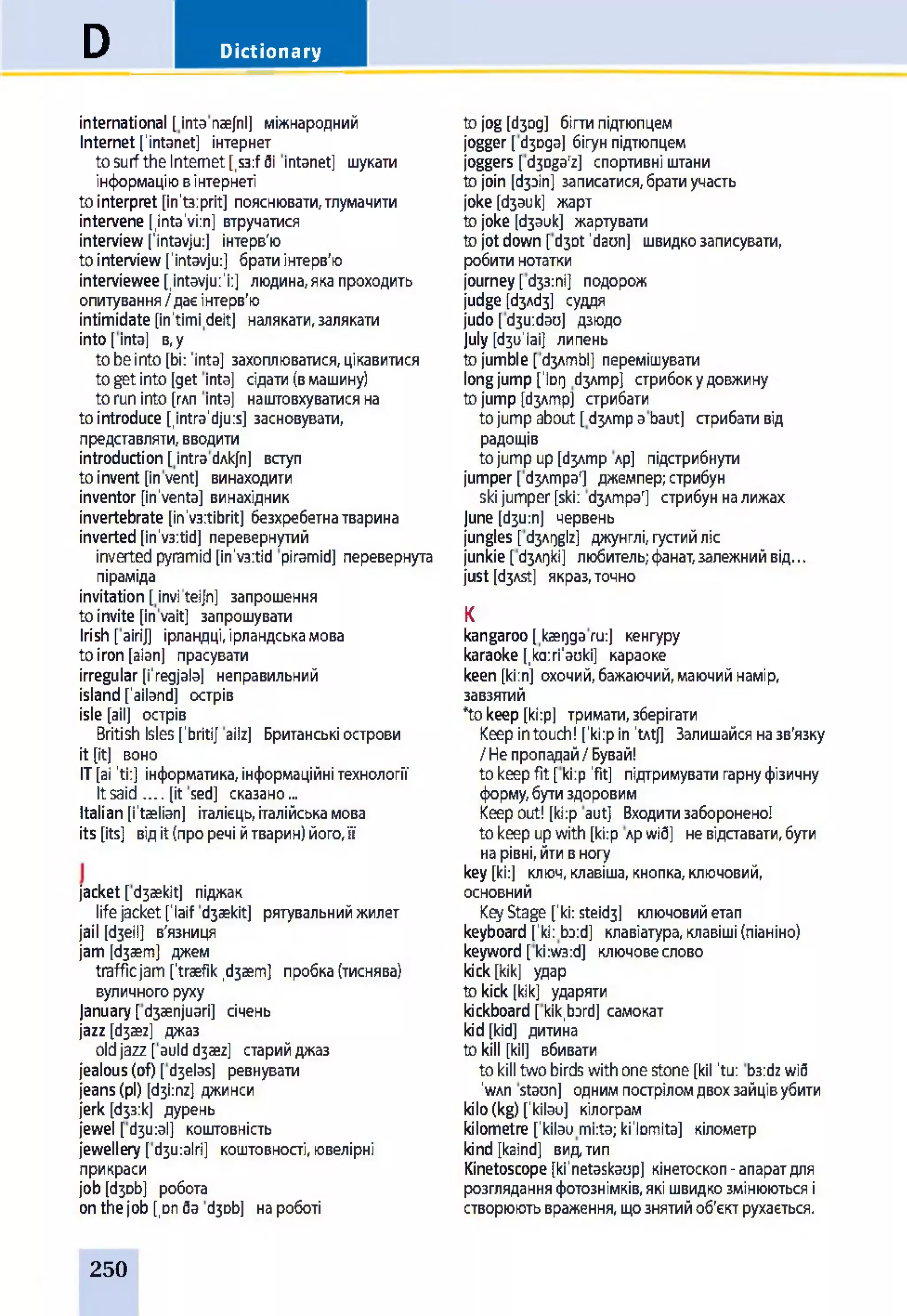 DictionaryD
international [inta naefnl] міжнародний
Internet['intanet] інтернет
tosurftheInternet[,s3:fбі іntanet] шукати
інформаціювінтернеті
tointerpret [in't3:prit] пояснювати,тлумачити
intervene [inta'viin] втручатися
interview[’intavju:] інтерв'ю
tointerview[’intavju:] братиінтерв'ю
intervieweefintavjui’i:] людина,якапроходить
опитування/даєінтерв'ю
intimidate [in’timi deit] налякати,залякати
into[into] в,у
tobeinto[bi: ’into] захоплюватися,цікавитися
togetinto[get into] сідати(вмашину)
toruninto [глп into] наштовхуватисяна
tointroduce [intra’djuis] засновувати,
представляти,вводити
introduction[intradAkjn] вступ
toinvent [invent] винаходити
inventor [in’venta] винахідник
invertebrate[in’v3:tibrit] безхребетнатварина
inverted[in’v3:tid] перевернутий
invertedpyramid[in’v3:tid piramid] перевернута
піраміда
invitation [invi’teijn] запрошення
toinvite [invait] запрошувати
Irish [airij] ірландці,ірландськамова
toiron[aian] прасувати
irregular[i’regjala] неправильний
island failand] острів
isle [ail] острів
British Isles[‘britij ailz] Британськіострови
it [it] воно
IT[ai ’ti:] інформатика,інформаційнітехнології
Itsaid__[it sed] сказано...
Italian[i’taelian] італієць,італійськамова
its [its] відit(проречі йтварин)його,її
jacket [d3aekit] піджак
lifejacketflaif djaekit] рятувальнийжилет
jail [d3eil] в'язниця
jam[d3aem] джем
trafficjam ftraefik,d3aem] пробка(тиснява)
вуличногоруху
January[d3aenjuari] січень
jazz [d3aez] джаз
oldjazz [auldd3aez] старийджаз
jealous(of) [d3elas] ревнувати
jeans(pi) [d3i:nz] джинси
jerk [бзз:к] дурень
jewel [d3u:al] коштовність
jewellery [d3u:alri] коштовності,ювелірні
прикраси
job[6306] робота
onthejob [,Dnба d3Db] нароботі
tojog[бзод] бігтипідтюпцем
jogger [бзода] бігунпідтюпцем
joggers [d3Dgarz] спортивні штани
tojoin [(І30ІП] записатися,братиучасть
joke[бзаик] жарт
tojoke [бзаик] жартувати
tojotdown [d3Dt’dam] швидкозаписувати,
робитинотатки
journey[бзз:пі] подорож
judge [бзлбз] суддя
judo[d3u:dao] дзюдо
July [бзїїіаі] липень
tojumble [d3Ambl] перемішувати
longjump [1lor) d3Amp] стрибокудовжину
tojump [бзлтр] стрибати
tojumpabout[бзлтр abaut] стрибативід
радощів
tojumpup[бзлптр лр] підстрибнути
jumper[бзлтраг] джемпер;стрибун
skijumper[ski: бзлтра'] стрибунналижах
june [d3u:n] червень
jungles [d3AQglz] джунглі,густийліс
junkie [бзлдкі] любитель;фанат,залежнийвід...
just [d3Ast] якраз,точно
К
kangaroo[kaeqgaru:] кенгуру
karaoke [,ka:ri’auki] караоке
keen [ki;n] охочий,бажаючий,маючийнамір,
завзятий
*tokeep [ki:p] тримати,зберігати
Keepintouch! fki:p in’tAtj] Залишайсяназв'язку
/Heпропадай/Бувай!
tokeepfit [ki:p’fit] підтримуватигарнуфізичну
форму,бутиздоровим
Keepout! [ki:p aut] Входитизаборонено!
tokeepupwith[ki:p лрwid] невідаавати,бути
нарівні,йтивногу
key[ki:j ключ,клавіша,кнопка,ключовий,
основний
KeyStage [’ki:steid3] ключовийетап
keyboard [’kii boid] клавіатура,клавіші(піаніно)
keyword [ki:w3:d] ключовеслово
kick[kik] удар
tokick [kik] ударяти
kickboard [kik,bard] самокат
kid[kid] дитина
tokill [kil] вбивати
tokilltwobirdswithonestone [kil ’tu: b3:dzwi6
’wah staun] одним пострілом двох зайців убити
kilo(kg) fkilau] кілограм
kilometre fkilau mi:ta;ki’lomita] кілометр
kind [kaind] вид, тип
Kinetoscope [ki’netaskaop] кінетоскоп-апаратдля
розгляданняфотознімків,якішвидкозмінюютьсяі
створюютьвраження,щознятийоб'єктрухається.
250
 