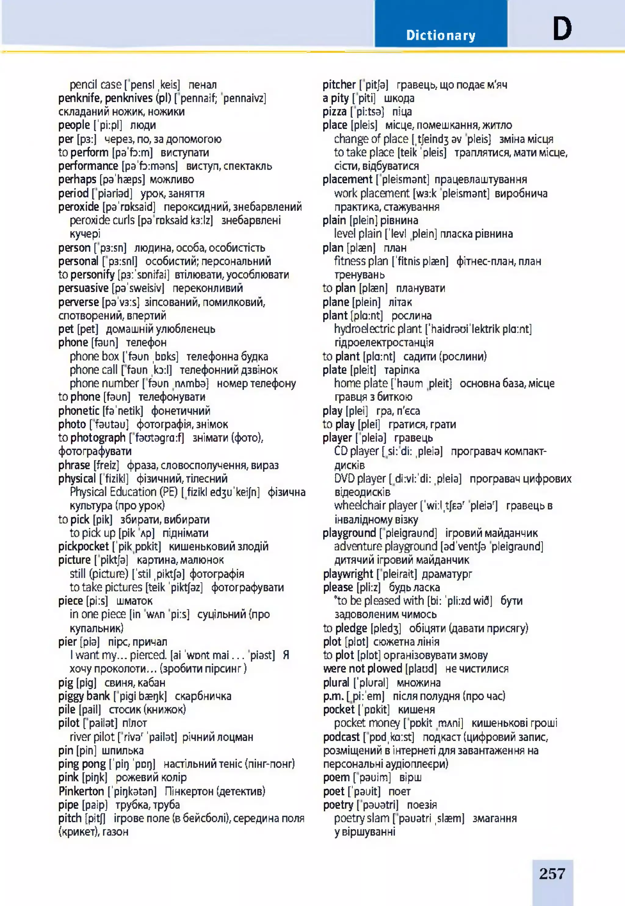 Dictionary D
penal case[pensl,keis] пенал
penknife, penknives (pi) [pennaif; pennaivz]
складанийножик,ножики
people fpiipl] люди
per [рз:] через,по,задопомогою
toperform[pa'foim] виступати
performance [pa'foimans] виступ,спектакль
perhaps [pa'haeps] можливо
period[piariad] урок,заняття
peroxide [pa'roksaid] пероксидний,знебарвлений
peroxidecurls [paroksaidкз:Іг] знебарвлені
кучері
person [p3:sn] людина,особа,особистість
personal [рззпі] особистий;персональний
topersonify[p3:'sDnifai] втілювати,уособлювати
persuasive [pa'sweisiv] переконливий
perverse[pa'v3is] зіпсований,помилковий,
спотворений,впертий
pet [pet] домашнійулюбленець
phone[faun] телефон
phonebox ['faun ,boks] телефоннабудка
phonecall [faun .toil] телефоннийдзвінок
phonenumber[faun nxmba] номертелефону
tophone[faun] телефонувати
phonetic [fa'netik] фонетичний
photo [fautau] фотографія,знімок
tophotograph [faotagraif] знімати(фото),
фотографувати
phrase [freiz] фраза,словосполучення,вираз
physical ['fizikl] фізичний,тілесний
Physical Education(PE) [fizikl ed3u'keijn] фізична
культура(проурок)
topick [рік] збирати,вибирати
topickup[рік лр] піднімати
pickpocket ['рікpDkit] кишеньковийзлодій
picture [pikt/a] картина,малюнок
still (picture) ['stil .pikt/a] фотографія
totakepictures [teik'pikt/az] фотографувати
piece [pi:sj шматок
inonepiece [in wxn pi:s] суцільний(про
купальник)
pier[різ] пірс,причал
Iwantmy... pierced, [аі 'wontmai... piast] Я
хочупроколоти... (зробитипірсинг)
pig [рід] свиня,кабан
piggybank [pigibaegk] скарбничка
pile [pail] стосик(книжок)
pilot [pailat] пілот
riverpilot[rivar'pailat] річнийлоцман
pin[pin] шпилька
pingpong['рід'род] настільнийтеніс(пінг-понг)
pink [pigk] рожевийколір
Pinkerton ['pigkatan] Пінкертон(детектив)
pipe [paip] трубка,труба
pitch [pitj] ігровеполе(вбейсболі),серединаполя
(крикет),газон
pitcher [pit/з] гравець,щоподаєм'яч
apity [piti] шкода
pizza [piitsa] піца
place [pleis] місце,помешкання,житло
changeofplace [,t/eind3 av pleis] змінамісця
totakeplace [teik’pleis] траплятися,матимісце,
сісти,відбуватися
placement [pleismant] працевлаштування
workplacement[w3:k pleismant] виробнича
практика,стажування
plain [plein]рівнина
level plain[lev! plein] пласкарівнина
plan [рігеп] план
fitnessplan ['fitnisplaen] фітнес-план,план
тренувань
to plan [plaen] планувати
plane[plein] літак
plant[pla:nt] рослина
hydroelectricplant ['haidraoi'lektrikplaint]
гідроелектростанція
to plant[plaint] садити(рослини)
plate [pleit] тарілка
homeplate[’haum pleit] основнабаза,місце
гравцязбиткою
play [plei] гра, п'єса
to play[plei] гратися,грати
player [pleia] гравець
CDplayer[sii di:,pleia] програвачкомпакт-
дисків
DVDplayer[diivii'di: .pleia] програвачцифрових
відеодисків
wheelchairplayer['wi:l,t/ear pleia'] гравецьв
інвалідномувізку
playground [pleigraund] ігровиймайданчик
adventureplayground[ad'vent/a pleigraund]
дитячийігровиймайданчик
playwright [pleirait] драматург
please [pliiz] будьласка
*tobepleasedwith [bi: 'pliizdwid] бути
задоволенимчимось
topledge [pled3] обіцяти(даватиприсягу)
plot [plot] сюжетналінія
toplot [plot]організовуватизмову
werenotplowed[plaod] нечистилися
plural ['plural] множина
p.m.[pii'em] післяполудня(прочас)
pocket ['pDkit] кишеня
pocketmoney[pDkit rmni] кишенькові гроші
podcast [pDd.kaist] подкаст(цифровийзапис,
розміщенийвінтернетідлязавантаженняна
персональніаудіоплеєри)
poem[раиіт] вірш
poet [pauit] поет
poetry[pauatri] поезія
poetryslam[pauatri .slaem] змагання
увіршуванні
257
 