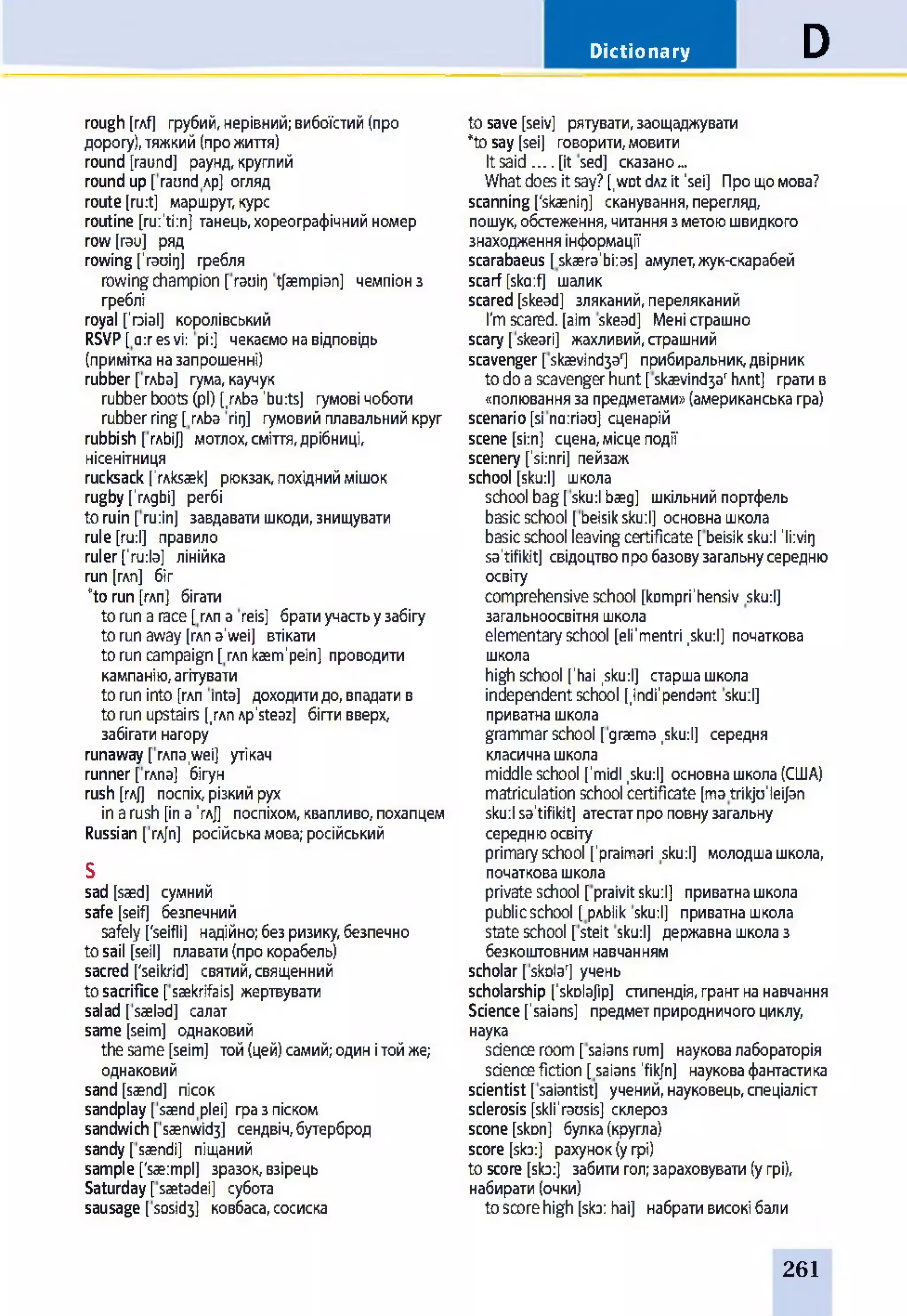 Dictionary D
rough[rAf] грубий,нерівний;вибоїстий(про
дорогу),тяжкий(прожиття)
round [raund] раунд,круглий
roundup[raundлр] огляд
route[ru:t] маршрут,курс
routine [ru:'ti:nj танець,хореографічнийномер
row[rau] ряд
rowing['rauitj] гребля
rowingchampion [rauirj tfaempian] чемпіонз
греблі
royal [’гзіаі] королівський
RSVP[o:resvi: pi:] чекаємонавідповідь
(примітканазапрошенні)
rubber [глЬа] гума,каучук
rubberboots(pi) [/лЬа'bu:ts] гумові чоботи
rubberring[глЬа гід] гумовийплавальнийкруг
rubbish [глЬі/] мотлох,сміття,дрібниці,
нісенітниця
rucksack ['rnksaek] рюкзак,похідниймішок
rugby['глдЬі] регбі
toruin [ru:in] завдаватишкоди,знищувати
rule [ru:l] правило
ruler['ru:la] лінійка
run[глп] біг
“to run[глп] бігати
torunагасе[глпa reis] братиучастьузабігу
torunaway[глпa'wei] втікати
toruncampaign [mnkaem'pein] проводити
кампанію,агітувати
toruninto [глп mta] доходитидо,впадатив
torunupstairs [,глпAp'steaz] бігтивверх,
забігатинагору
runaway[глпа,wei] утікач
runner[глпа] бігун
rush [глД поспіх,різкийрух
inarush [inа’гл]] поспіхом,квапливо,похапцем
Russian [гл[п] російськамова;російський
S
sad [saed] сумний
safe [seif] безпечний
safely ['seifli] надійно;безризику,безпечно
tosail [seil] плавати(прокорабель)
sacred ['seikrid] святий,священний
tosacrifice [saekrifais] жертвувати
salad [saelad] салат
same[seim] однаковий
thesame[seim] той(цей)самий;одинітойже;
однаковий
sand[saend] пісок
sandplay [saendplei] гразпіском
sandwich[saenwid3] сендвіч,бутерброд
sandy [saendi] піщаний
sample ['saeimpl] зразок,взірець
Saturday[saetadei] субота
sausage [sosid3] ковбаса,сосиска
tosave [seiv] рятувати,заощаджувати
*tosay [sei] говорити,мовити
Itsaid .... [it sed] сказано...
Whatdoes itsay?[,wDt dAzit'sei] Прощомова?
scanning[‘skaenii]] сканування,перегляд,
пошук,обстеження, читаннязметоюшвидкого
знаходженняінформації
scarabaeus [skaera'bi:as] амулет,жук-скарабей
scarf [ska:f] шалик
scared [skead] зляканий,переляканий
Гт scared, [aim skead] Меністрашно
scary [skeari] жахливий,страшний
scavenger [skaevind3ar] прибиральник,двірник
todoascavengerhunt[skaevind3arhAnt] гратив
«полюваннязапредметами»(американськагра)
scenario[si noiriau] сценарій
scene [si:n] сцена,місцеподії
scenery [’si:nri] пейзаж
school [sku:l] школа
school bag[sku:l baeg] шкільнийпортфель
basicschool [beisiksku:l] основнашкола
basicschool leavingcertificate[beisiksku:l 'li:vig
sa’tifikit] свідоцтвопробазовузагальнусередню
освіту
comprehensiveschool [kompri'hensiv sku:l]
загальноосвітняшкола
elementaryschool [eli'mentri ,sku:l] початкова
школа
highschool ['hai ,sku:l] старшашкола
independentschool [,indfpendant sku:l]
приватнашкола
grammarschool [graema,sku:l] середня
класичнашкола
middleschool ['midi ,sku:l] основнашкола(США)
matriculationschool certificate[matrikju'leijan
sku:lsa'tifikit] атестатпроповнузагальну
середнюосвіту
primaryschool ['praimari sku:l] молодшашкола,
початковашкола
privateschool [praivitsku:l] приватнашкола
publicschool [рлЬІІк sku:l] приватнашкола
stateschool [steit sku:l] державнашколаз
безкоштовнимнавчанням
scholar [skolar] учень
scholarship [skolajip] стипендія,грантнанавчання
Science['saians] предметприродничогоциклу,
наука
scienceroom[saiansrum] науковалабораторія
stiencefiction [saians 'fikfn] науковафантастика
scientist [saiantist] учений,науковець,спеціаліст
sclerosis [skli'rausis] склероз
scone [skDn] булка(кругла)
score [sb:] рахунок(угрі)
toscore [sb:] забитигол;зараховувати(угрі),
набирати(очки)
toscorehigh [sb: hai] набративисокібали
261
 