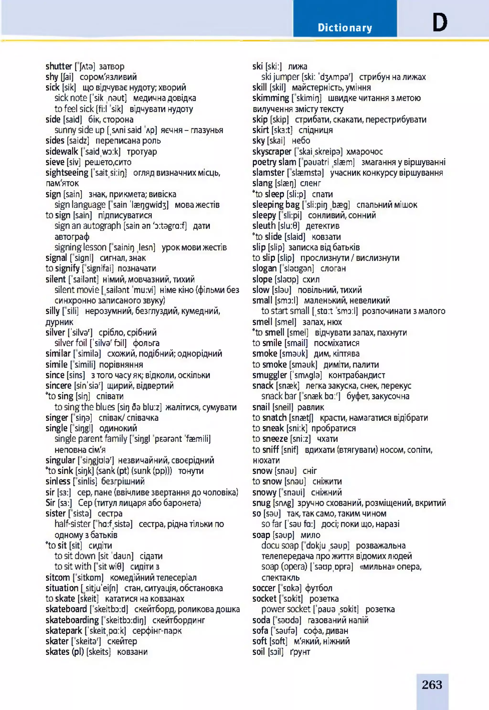 Dictionary D
shutter [ [Ata] затвор
shytyai] сором'язливий
sick [sik] щовідчуваєнудоту;хворий
sick note['sik ,naut] медичнадовідка
tofeel sick[fi:l sik] відчуватинудоту
side [said] бік,сторона
sunnyside up[,SAni said лр] яєчня- глазунья
sides [saidz] переписанароль
sidewalk [said,wo:k] тротуар
sieve[siv] решето,сито
sightseeing ['sait,si:ir)] оглядвизначнихмісць,
пам'яток
sign [sain] знак,прикмета;вивіска
signlanguage [sain laeqgwidj] моважестів
tosign [sain] підписуватися
signanautograph [sainan'o:tagra:f] дати
автограф
signinglesson [sainit] lesn] урокмовижестів
signal [signl] сигнал,знак
tosignify [signifai] позначати
silent ['sailant] німий,мовчазний,тихий
silentmovie[sailant mu:vi] німекіно(фільмибез
синхроннозаписаногозвуку)
silly [sili] нерозумний,безглуздий,кумедний,
дурник
silver ['silva'] срібло,срібний
silverfoil [’silva'foil] фольга
similar [simila] схожий,подібний;однорідний
simile[simili] порівняння
since[sins] зтогочасуяк;відколи,оскільки
sincere [sin'siar] щирий,відвертий
*tosing [sirj] співати
tosingtheblues [sit)5ablu:z] жалітися,сумувати
singer [sirja] співак/співачка
single [sit)gl] одинокий
singleparentfamily[siggl psarant faemili]
неповнасім'я
singular[sii)gjular] незвичайний,своєрідний
*tosink [sit)k](sank(pt)(sunk(pp)j) тонути
sinless [sinlis] безгрішний
sir [S3:] cep,пане(ввічливезвертаннядочоловіка)
Sir [S3:] Сер(титуллицаряабобаронета)
sister[sista] сестра
half-sister [ had,sista] сестра,ріднатількипо
одномузбатьків
*tosit [sit] сидіти
to sit down [sit ’daun] сідати
to sit with [sit wi0] сидітиз
sitcom [sitkDm] комедійнийтелесеріал
situation [sitju'eifn] стан,ситуація,обстановка
to skate [skeit] кататисянаковзанах
skateboard [skeitbo:d] скейтборд,роликовадошка
skateboarding[skeitboidir]] скейтбординг
skatepark [’skeit,po:k] серфінг-парк
skater [skeitar] скейтер
skates (pi) [skeits] ковзани
ski [ski:] лижа
ski jumper [ski: ^ЗАтраЧ стрибун на лижах
skill [skil] майстерність, уміння
skimming [ skimig] швидке читання з метою
вилучення змісту тексту
skip [skip] стрибати, скакати, перестрибувати
skirt [sk3:t] спідниця
sky [skai] небо
skyscraper [skai.skreipa] хмарочос
poetry slam [pauatri slaem] змагання у віршуванні
slamster [slaemsta] учасник конкурсу віршування
slang [slaerj] сленг
*to sleep [sli:p] спати
sleeping bag [ sli:pii] baeg] спальний мішок
sleepy [ sli:pi] сонливий, сонний
sleuth [slu:0] детектив
*to slide [slaid] ковзати
slip [slip] записка від батьків
to slip [slip] прослизнути / вислизнути
slogan [ slaugan] слоган
slope [slaop] схил
slow [slau] повільний, тихий
small [sm3:l] маленький, невеликий
to start small [,sto:t smo:l] розпочинати з малого
smell [smel] запах, нюх
*to smell [smel] відчувати запах, пахнути
to smile [smail] посміхатися
smoke [smauk] дим, кіптява
to smoke [smauk] диміти, палити
smuggler [’srmgla] контрабандист
snack [snaek] легка закуска, снек, перекус
snack bar [ snaek ba:r] буфет, закусочна
snail [sneil] равлик
to snatch [snaetj] красти, намагатися відібрати
to sneak [sni:k] пробратися
to sneeze [sni:z] чхати
to sniff [snif] вдихати (втягувати) носом, сопіти,
нюхати
snow[snau] сніг
to snow [snau] сніжити
snowy [snaui] сніжний
snug [snAg] зручно схований, розміщений, вкритий
so [sau] так, так само, таким чином
so far ['sau fa:] досі; поки що, наразі
soap [saup] мило
docu soap [ dokju saup] розважальна
телепередача про життя відомих людей
soap (opera) ['saup,орга] «мильна» опера,
спектакль
soccer [ sDka] футбол
socket [ sDkit] розетка
power socket ['paua sokit] розетка
soda [ saoda] газований напій
sofa [ saufa] софа, диван
soft [soft] м'який, ніжний
soil [soil] ґрунт
263
 