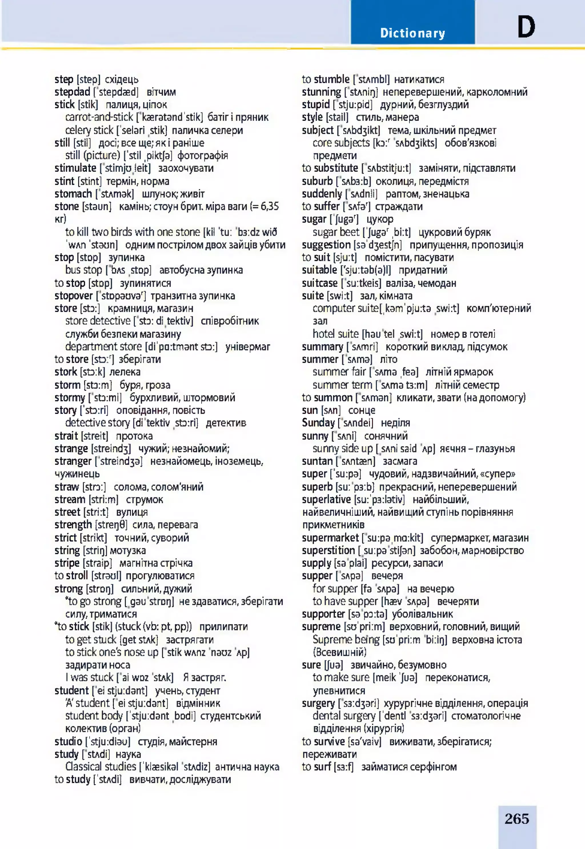Dictionary D
step [step] східець
stepdad [ stepdaed] вітчим
stick [stik] палиця, ціпок
carrot-and-stick [kaeratand'stik] батіг і пряник
celery stick ['selari stik] паличка селери
still [stil] досі; все ще; як і раніше
still (picture) ['stil .piktja] фотографія
stimulate [stimjuleit] заохочувати
stint [stint] термін, норма
stomach [ sUmak] шлунок; живіт
stone [staun] камінь; стоун брит. міра ваги (= 6,35
кг)
to kill two birds with one stone [kil 'tu: b3:dz wi6
'WAn 'staun] одним пострілом двох зайців убити
stop [stop] зупинка
bus stop [ bAS stop] автобусна зупинка
to stop [stop] зупинятися
stopover [ stDpauvar] транзитна зупинка
store [sto:] крамниця, магазин
store detective [sto: ditektiv] співробітник
служби безпеки магазину
department store [di'po:tmant sto:] універмаг
to store [sto:r] зберігати
stork [sto:k] лелека
storm [sto:m] буря, гроза
stormy [stormi] бурхливий, штормовий
story ['sto:ri] оповідання, повість
detective story [di tektiv sto:ri] детектив
strait [streit] протока
strange [streindj] чужий; незнайомий;
stranger [ streind3a] незнайомець, іноземець,
чужинець
straw [stro:] солома, солом'яний
stream [stri:m] струмок
street [stri:t] вулиця
strength [strer)0] сила, перевага
strict [strikt] точний, суворий
string [strirj] мотузка
stripe [straip] магнітна стрічка
to stroll [straul] прогулюватися
strong [stror]] сильний, дужий
*to go strong [ gau strarj] не здаватися, зберігати
силу, триматися
*to stick [stik] (stuck (vb: pt, pp)) прилипати
to get stuck [get stAk] застрягати
to stick one's nose up [ stik wAnz nauz лр]
задирати носа
I was stuck [ ai w d z stAk] Я застряг,
student [ei stjuidant] учень, студент
'A'student [ei stjuidant] відмінник
student body ['stju:dant bodi] студентський
колектив (орган)
studio ['stju:diau] студія, майстерня
study [stAdi] наука
Qassical studies ['klaesikal stAdiz] антична наука
to study [1stAdi] вивчати, досліджувати
to stumble [ stAmbl] натикатися
stunning [ stAniq] неперевершений, карколомний
stupid [ stjurpid] дурний, безглуздий
style [stail] стиль, манера
subject [ sAbd3ikt] тема, шкільний предмет
core subjects [lo:r SAbd3ikts] обов’язкові
предмети
to substitute [ sAbstitjurt] заміняти, підставляти
suburb [ sAb3:b] околиця, передмістя
suddenly [ sAdnli] раптом, зненацька
to suffer [ sAfaT страждати
sugar ['jugal цукор
sugar beet [jugar ,bi:t] цукровий буряк
suggestion [sa'd3estjn] припущення, пропозиція
to suit [sju:t] помістити, пасувати
suitable ['sju:tab(a)l] придатний
suitcase[suitkeis] валіза,чемодан
suite [swi:t] зал, кімната
computer suite^kam'pjuta swi:t] комп'ютерний
зал
hotel suite [hau tel swi:t] номер в готелі
summary [ sAmri] короткий виклад, підсумок
summer [ sAma] літо
summer fair [ SAma ,fea] літній ярмарок
summer term [sAma t3:m] літній семестр
to summon [sAman] кликати, звати (на допомогу)
sun [sAn] сонце
Sunday [ sAndei] неділя
sunny [ SAni] сонячний
sunny side up [ SAni said лр] яєчня - глазунья
suntan [ sAntæn] засмага
super [’su:pa] чудовий, надзвичайний, «супер»
superb [su: p3:b] прекрасний, неперевершений
superlative [su:’p3:lativ] найбільший,
найвеличніший, найвищий ступінь порівняння
прикметників
supermarket [ su:pa,ma:kit] супермаркет, магазин
superstition [ su:pa stijan] забобон, марновірство
supply [sa plai] ресурси, запаси
supper [ sApa] вечеря
for supper [fa SApa] на вечерю
to have supper [haev SApa] вечеряти
supporter [sa po:ta] уболівальник
supreme [su'priim] верховний, головний, вищий
Supreme bang [su'priim bi:iq] верховна істота
(Всевишній)
sure [fua] звичайно, безумовно
to make sure [meik 'Jua] переконатися,
упевнитися
surgery [ s3:d3ari] хурургічне відділення, операція
dental surgery ['dentl S3:d3ari] стоматологічне
відділення (хірургія)
to survive [sa'vaiv] виживати, зберігатися;
переживати
to surf [s3:f] займатися серфінгом
265
 