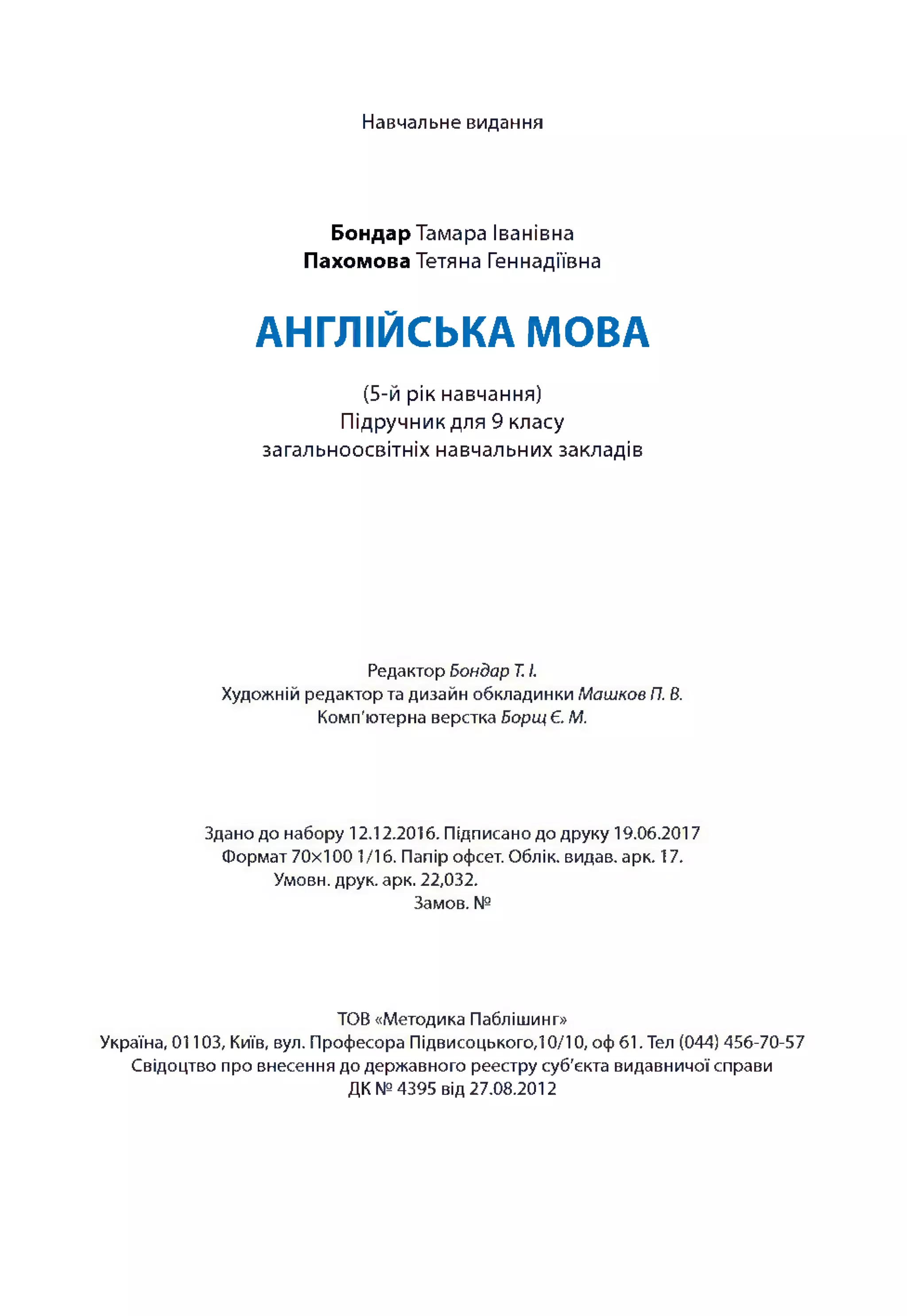 Навчальне видання
Бондар Тамара Іванівна
Пахомова Тетяна Геннадіївна
АНГЛІЙСЬКА МОВА
(5-й рік навчання)
Підручник для 9 класу
загальноосвітніх навчальних закладів
Редактор Б он да р Т. І.
Художній редактор та дизайн обкладинки М аш ков П. В.
Комп'ютерна верстка Б ор щ Є. М.
Здано до набору 12.12.201 б. Підписано до друку 19.06.2017
Формат 70x100 1/16. Папір офсет. Облік, видав, арк. 17.
Умови, друк. арк. 22,032.
Замов. №
ТОВ «Методика Паблішинг»
Україна, 01103, Київ, вул. Професора Підвисоцького, 10/10, оф 61. Тел (044) 456-70-57
Свідоцтво про внесення до державного реєстру суб'єкта видавничої справи
ДК № 4395 від 27.08.2012
 