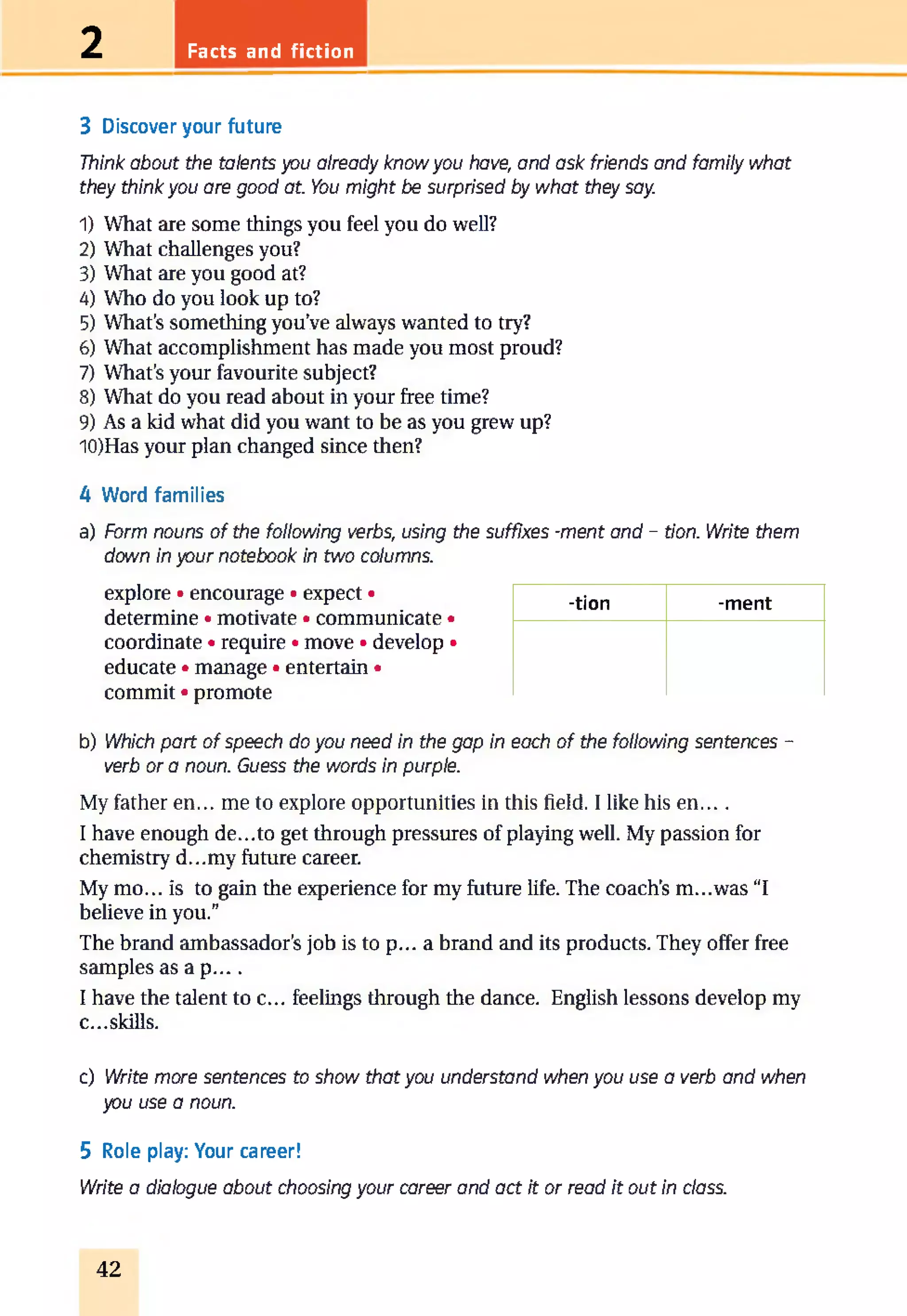Facts and fiction2
3 Discover your future
Think about the talents you already know you have, and ask friends and family what
they think you are good at. You might be surprised by what they say.
1) What are some things you feel you do well?
2) What challenges you?
3) What are you good at?
4) Who do you look up to?
5) What’s something you’ve always wanted to try?
6) What accomplishment has made you most proud?
7) What’s your favourite subject?
8) What do you read about in your free time?
9) As a kid what did you want to be as you grew up?
10) Has your plan changed since then?
4 Word families
a) Form nouns of the following verbs, using the suffixes -ment and - tion. Write them
down in your notebook in two columns.
explore • encourage • expect •
determine • motivate • communicate •
coordinate • require • move • develop •
educate • manage • entertain •
commit • promote
-tion -ment
b) Which part of speech do you need in the gap in each of the following sentences -
verb or a noun. Guess the words in purple.
My father en... me to explore opportunities in this field. I like his e n ....
I have enough de...to get through pressures of playing well. My passion for
chemistry d...my future career.
My mo... is to gain the experience for my future life. The coach’s m...was “I
believe in you.”
The brand ambassador’s job is to p... a brand and its products. They offer free
samples a s a p ....
I have the talent to c... feelings through the dance. English lessons develop my
c...skills.
c) Write more sentences to show that you understand when you use a verb and when
you use a noun.
5 Role play: Your career!
Write a dialogue about choosing your career and act it or read it out in class.
42
 