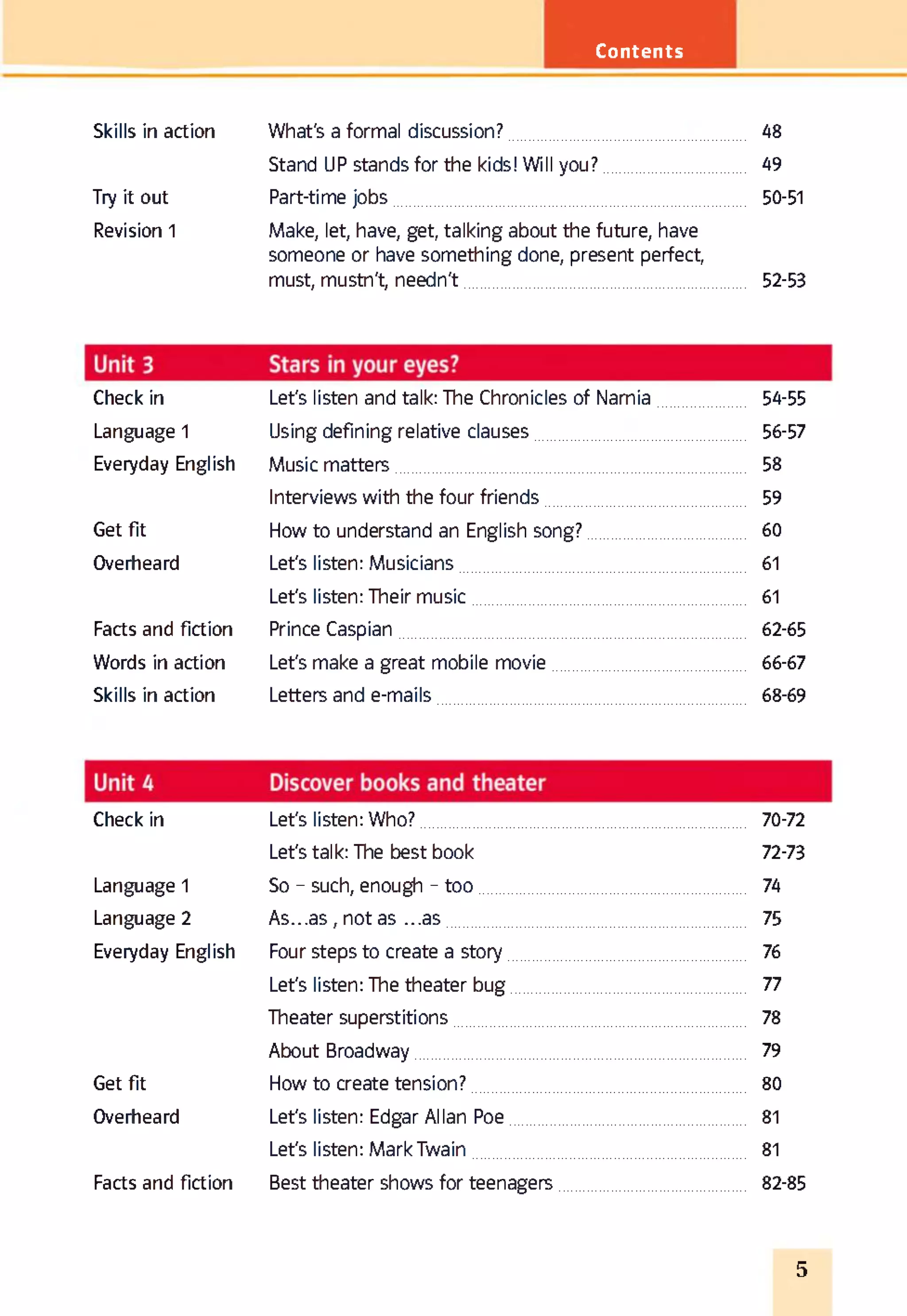 Contents
Skills in action What's a formal discussion? 48
Stand UP stands for the kids! Will you? 49
Try it out Part-time jobs 50-51
Revision 1 Make, let, have, get, talking about the future, have
someone or have something done, present perfect,
must, mustn't, needn't 52-53
Check in Let's listen and talk: The Chroniclesof Narnia 54-55
Language 1 Using defining relative clauses 56-57
Everyday English Music matters 58
Interviews with the four friends 59
Get fit How to understand an English song? 60
Overheard Let's listen: Musicians 61
Let's listen: Their music 61
Facts and fiction Prince Caspian 62-65
Words in action Let's make a great mobile movie 66-67
Skills in action Letters and e-mails 68-69
Check in Let's listen: Who? 70-72
Let's talk: The best book 72-73
Language 1 So - such, enough - too 74
Language 2 A s...as, not as ...as 75
Everyday English Four steps to create a story 76
Let's listen: The theater bug 77
Theater superstitions 78
About Broadway 79
Get fit How to create tension? 80
Overheard Let's listen: Edgar Allan Poe 81
Let's listen: Mark Twain 81
Facts and fiction Best theater shows for teenagers 82-85
5
 