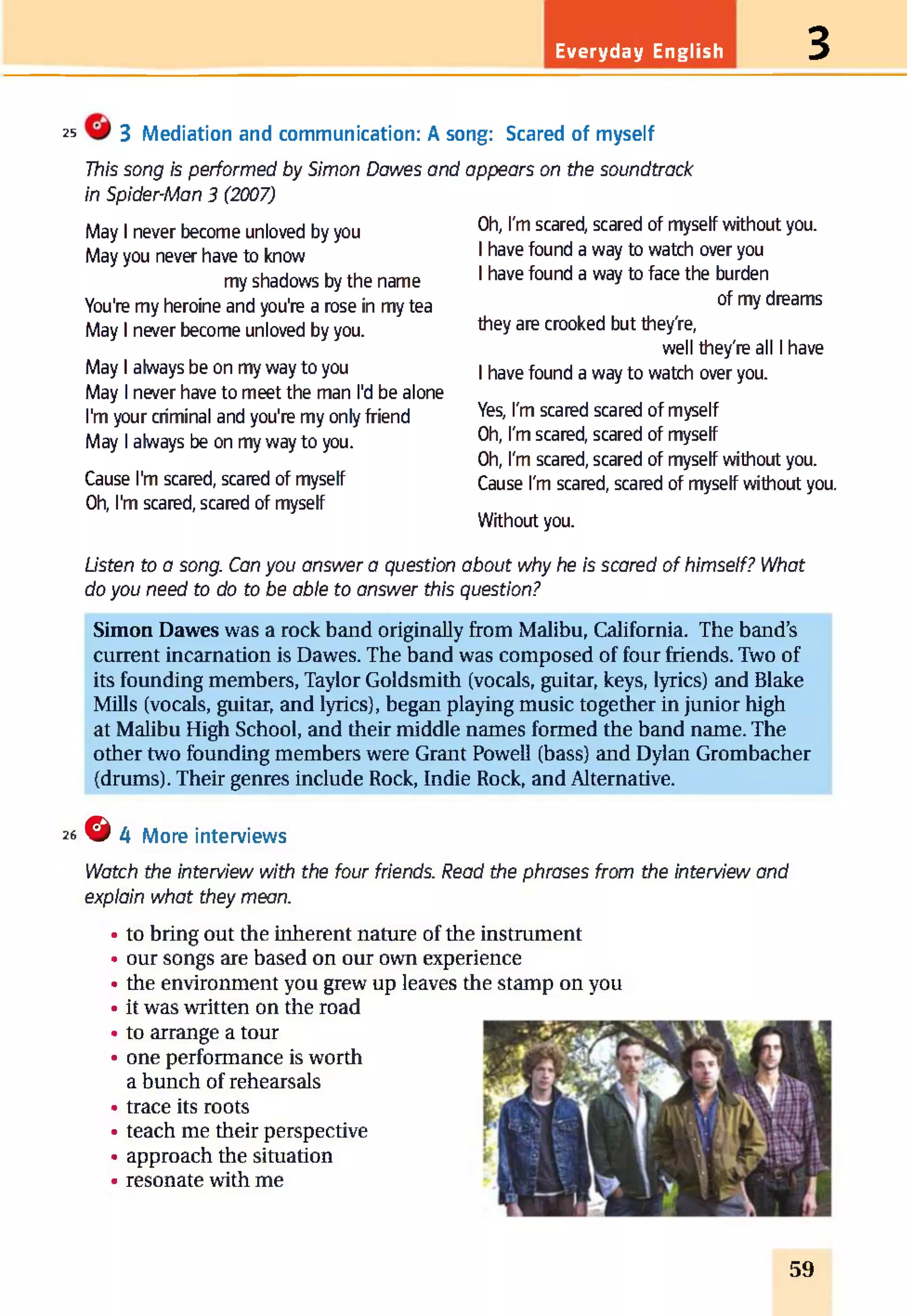 Everyday English 3
25 3 Mediation and communication: A song: Scared of myself
This song is performed by Simon Dawes and appears on the soundtrack
in Spider-Man 3 (2007)
May I never become unloved by you
May you never have to know
my shadows by the name
You're my heroine and you're a rose in my tea
May I never become unloved by you.
May I always be on my way to you
May I never have to meet the man I'd be alone
I'm your criminal and you're my only friend
May I always be on my way to you.
Cause I'm scared, scared of myself
Oh, I'm scared, scared of myself
Oh, I'm scared, scared of myself without you.
I have found a way to watch over you
I have found a way to face the burden
of my dreams
they are crooked but they're,
well they're all I have
I have found a way to watch over you.
Yes, I'm scared scared of myself
Oh, I'm scared, scared of myself
Oh, I'm scared, scared of myself without you.
Cause I'm scared, scared of myself without you.
Without you.
Listen to a song. Can you answer a question about why he is scared of himself? What
do you need to do to be able to answer this question?
Simon Dawes was a rock band originally from Malibu, California. The band’s
current incarnation is Dawes. The band was composed of four friends. Two of
its founding members, Taylor Goldsmith (vocals, guitar, keys, lyrics) and Blake
Mills (vocals, guitar, and lyrics), began playing music together in junior high
at Malibu High School, and their middle names formed the band name. The
other two founding members were Grant Powell (bass) and Dylan Grombacher
(drums). Their genres include Rock, Indie Rock, and Alternative.
26 G AMore interviews
Watch the interview with the four friends. Read the phrases from the interview and
explain what they mean.
to bring out the inherent nature of the instrument
our songs are based on our own experience
the environment you grew up leaves the stamp on you
it was written on the road
to arrange a tour
one performance is worth
a bunch of rehearsals
trace its roots
teach me their perspective
approach the situation
resonate with me
59
 