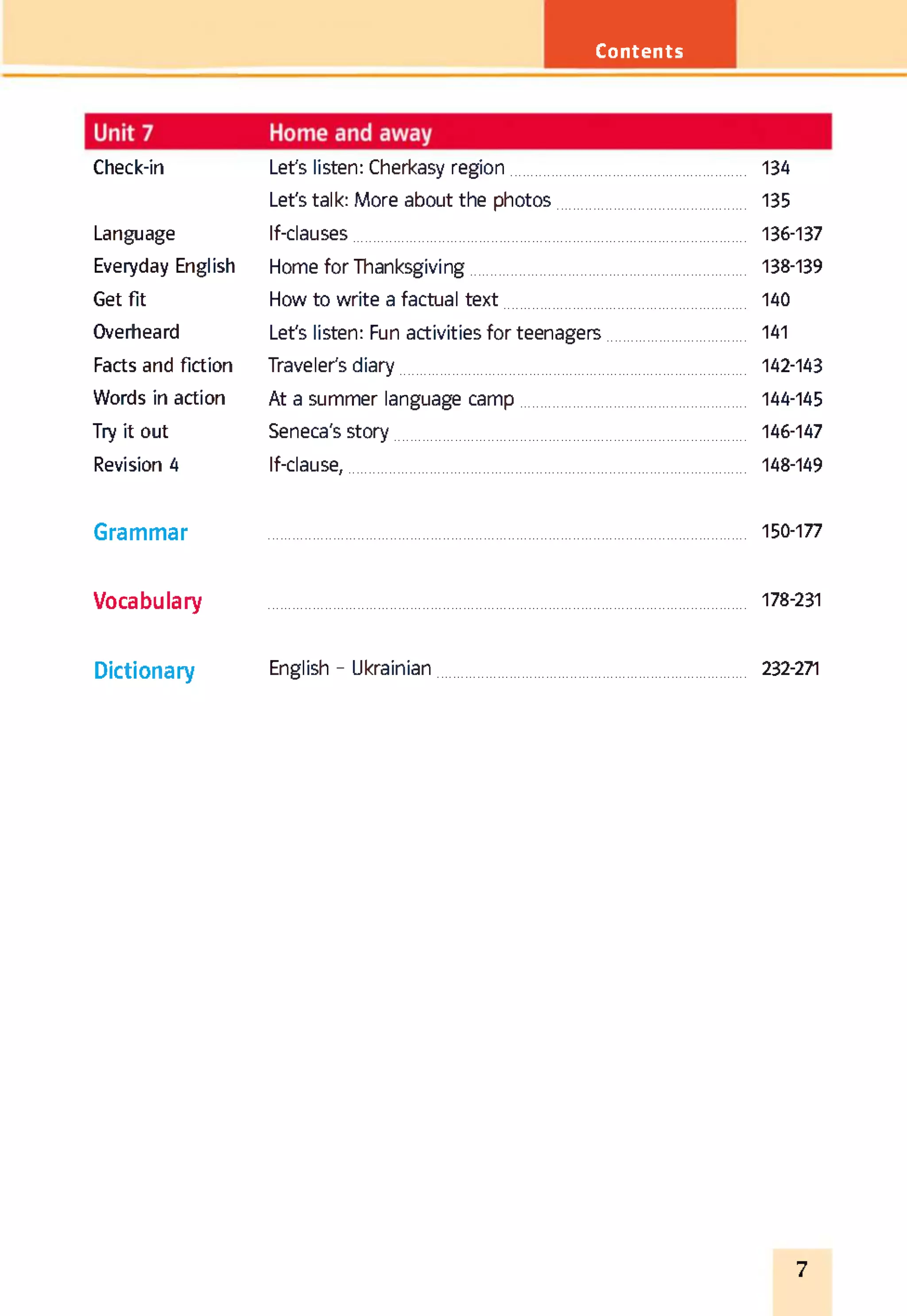 Contents
Check-in Let's listen: Cherkasy region 134
Let's talk: More about the photos 135
Language If-clauses 136-137
Everyday English Home for Thanksgiving 138-139
Get fit How to write a factual text 140
Overheard Let's listen: Fun activities for teenagers 141
Facts and fiction Traveler's diary 142-143
Words in action At a summer language camp 144-145
Try it out Seneca's story 146-147
Revision 4 If-clause, 148-149
Grammar 150-177
Vocabulary 178-231
Dictionary English - Ukrainian 232-271
7
 