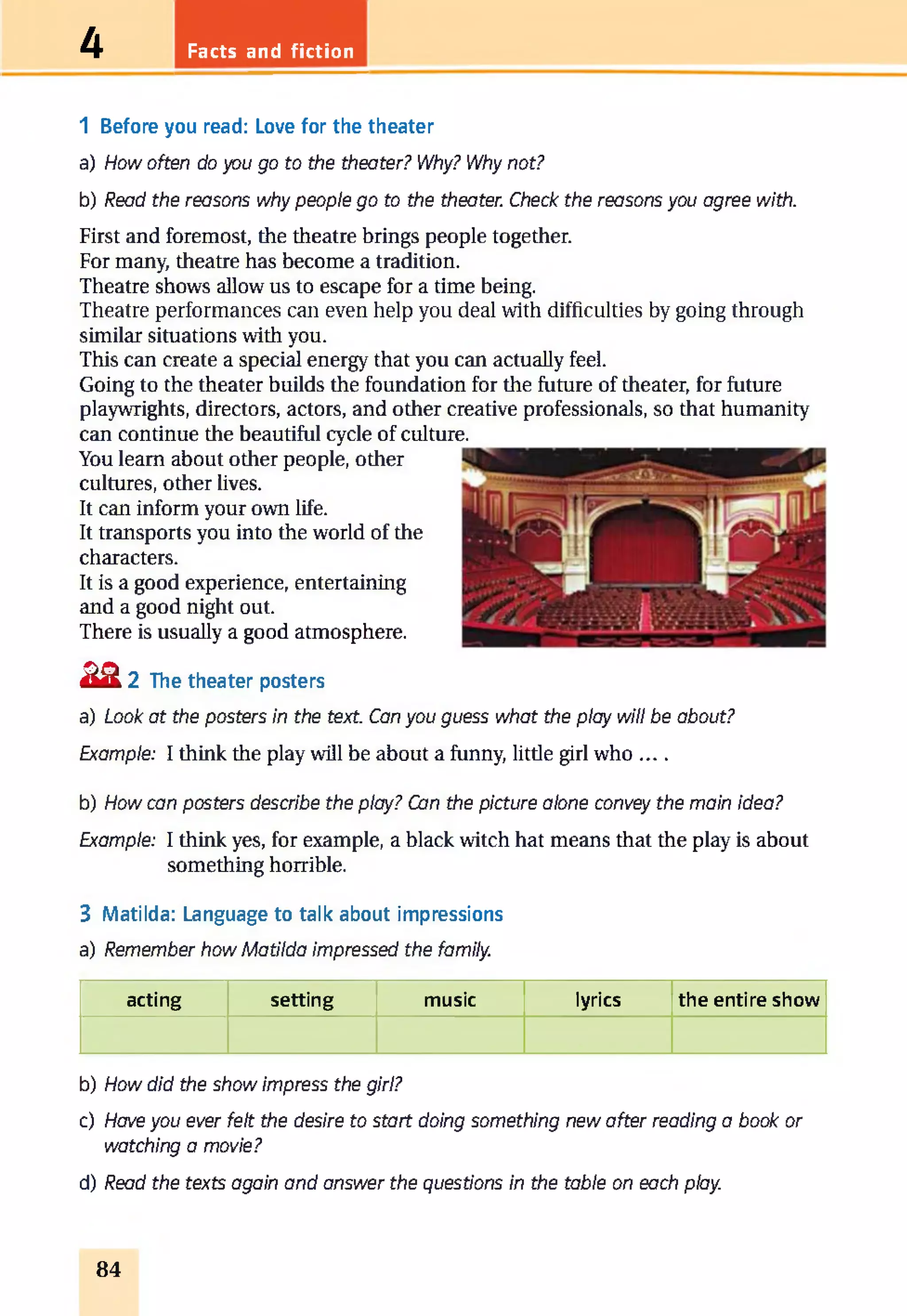 Facts and fiction4
1 Before you read: Love for the theater
a) How often do you go to the theater? Why? Why not?
b) Read the reasons why people go to the theater. Check the reasons you agree with.
First and foremost, the theatre brings people together.
For many, theatre has become a tradition.
Theatre shows allow us to escape for a time being.
Theatre performances can even help you deal with difficulties by going through
similar situations with you.
This can create a special energy that you can actually feel.
Going to the theater builds the foundation for the future of theater, for future
playwrights, directors, actors, and other creative professionals, so that humanity
can continue the beautiful cycle of culture.
You learn about other people, other
cultures, other lives.
It can inform your own life.
It transports you into the world of the
characters.
It is a good experience, entertaining
and a good night out.
There is usually a good atmosphere.
£ 2 2 The theater posters
a) Look at the posters in the text. Can you guess what the play will be about?
Example: I think the play will be about a funny, little girl w ho__
b) How can posters describe the play? Can the picture alone convey the main idea?
Example: I think yes, for example, a black witch hat means that the play is about
something horrible.
3 Matilda: Language to talk about impressions
a) Remember how Matilda impressed the family.
acting setting music lyrics the entire show
b) How did the show impress the girl?
c) Have you ever felt the desire to start doing something new after reading a book or
watching a movie?
d) Read the texts again and answer the questions in the table on each play.
84
 