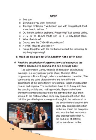 DAVID
a See you.
b So what do you want from me?
c Teenage problems. “I’ve been in love with this girl but I don’t
know how to tell her...”
d Or, “I’ve got bad skin problems. Please help!” It all sounds boring.
e D - V - D - H - D. And mode is m - o - d - e, silly. Don’t panic.
f What chat show?
g Do you see the DVD HD mode button?
h A what? How do you spell it?
i Press it together with the red button to start the recording. Is
anything happening?
b)	Read	the	dialogue	out	with	a	partner.	Act	it	out	in	pairs.
6	 Read	the	description	of	a	game	show	and	change	all	the	
relative	clauses	into	defi	ning	and	non-defi	ning	ones.
The Generation Game, which is on television on Saturday
evenings, is a very popular game show. The host of the
programme is Bruce Forsyth, who is a well-known comedian. The
contestants are pairs of people who are from different
generations of the same family, for example, father and daughter
or aunt and nephew. The contestants have to do funny activities,
like dancing activity and making models. Experts who have
shown the contestants how to do the activities then give them
scores. In the first round two pairs play against each other. The
pair that gets the higher score goes through to the last round. In
the second round another two
pairs play against each other.
In the last round the two pairs
who won the first two rounds
play against each other. At
the end a lot of different
prizes are shown to the
100
 