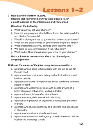103
Lessons 1-2
9	 Role-play the situation in pairs. 	
Imagine that your friend and you were offered to run
a youth channel on local television and you agreed.
a	 What would you call your channel?
b	 How are you going to make it different from the existing adult’s
and children’s channels?
c	 What kind of programmes do you want to have on your channel?
d	 When will the programmes on your channel begin and finish?
e	 What programmes are you going to show in prime time?
f	 Will there be any commercials? If yes, what kind?
g	 What kind of films (if any) would you show on your channel?
Make a 3 minute presentation about the channel you 	
are going to run.
Decide on the following:
a	 a person whose job is to help people with the law or talk for
them in court;
b	 a person whose business is to buy, sell or look after houses/
land for people;
c	 a person who works to improve bad social conditions and help
people in need;
d	 a person who welcomes or deals with people arriving at a
hotel, at a place of business, visiting a doctor;
e	 a person trained to look after sick animals;
f	 a person whose job is to work with electricity;
g	 a person who prepares or organises a newspaper, periodical
or book;
h	 a person who studies chemistry or a scientist who specialises
in chemistry;
i	 a person who makes and sells medicines;
j	 a person who owns a travel agency or works there and whose
business is to arrange travels.
10	Guess the names of the jobs using these explanations.
 