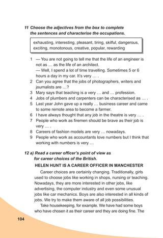 104
11	Choose	the	adjectives	from	the	box	to	complete	
the	sentences	and	characterise	the	occupations.
1 — You are not going to tell me that the life of an engineer is
not as … as the life of an architect.
— Well, I spend a lot of time travelling. Sometimes 5 or 6
hours a day in my car. It’s very … .
2 Can you agree that the jobs of photographers, writers and
journalists are …?
3 Mary says that teaching is a very … and … profession.
4 Jobs of plumbers and carpenters can be characterised as … .
5 Last year John gave up a really … business career and came
to some remote area to become a farmer.
6 I have always thought that any job in the theatre is very … .
7 People who work as firemen should be brave as their job is
very … .
8 Careers of fashion models are very … nowadays.
9 People who work as accountants love numbers but I think that
working with numbers is very …
exhausting, interesting, pleasant, tiring, skilful, dangerous,
exciting, monotonous, creative, popular, rewarding
12	a)	Read	a	career	offi	cer’s	point	of	view	as	
for	career	choices	of	the	British.
HELEN HUNT IS A CAREER OFFICER IN MANCHESTER
Career choices are certainly changing. Traditionally, girls
used to choose jobs like working in shops, nursing or teaching.
Nowadays, they are more interested in other jobs, like
advertising, the computer industry and even some unusual
jobs like car mechanics. Boys are also interested in all kinds of
jobs. We try to make them aware of all job possibilities.
Take housekeeping, for example. We have had some boys
who have chosen it as their career and they are doing fine. The
 