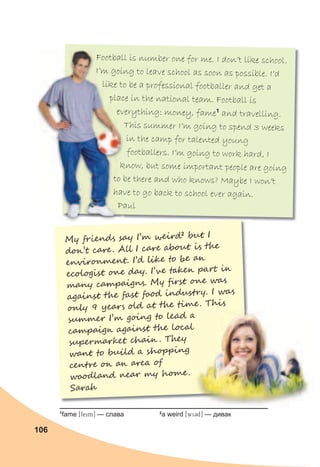 106
M� �r�end� sa� I’� �e�r�2
�u� I
d��’� ca��. A�� I ca�� �b�u� i� ���
e���r���en�. I’� ���� to �� a�
ec�lo�is� ��� da�. I’�� t��e� pa� ��
ma�� ca�pai�n�. M� �rs� ��� wa�
aga�ns� ��� fas� f�o� �n�us�r�. I wa�
�n�� 9 �ear� �l� a� ��� ����. T�i�
����e� I’� g��n� to �ea� a
ca�pai�� aga�ns� ��� loc��
��perma��e� �ha�� . T�e�
wan� to ���l� a �h�p��n�
�en��� �� a� a�ea �
w�o�lan� �ea� �� h���.
Sar��
Football is number one for me. I don’t like school.
I’m going to leave school as soon as possible. I’d
like to be a professional footballer and get a
place in the national team. Football is
everything: money, fame1
and travelling.
This summer I’m going to spend 3 weeks
in the camp for talented young
footballers. I’m going to work hard, I
know, but some important people are going
to be there and who knows? Maybe I won’t
have to go back to school ever again.
Paul
Football is number one for me. I don’t like school.
I’m going to leave school as soon as possible. I’d
like to be a professional footballer and get a
place in the national team. Football is
everything: money, fame
This summer I’m going to spend 3 weeks
know, but some important people are going
to be there and who knows? Maybe I won’t
have to go back to school ever again.
Paul
Football is number one for me. I don’t like school.
I’m going to leave school as soon as possible. I’d
like to be a professional footballer and get a
place in the national team. Football is
everything: money, fame
know, but some important people are going
to be there and who knows? Maybe I won’t
have to go back to school ever again.
Paul
����e� I’� g��n� to �ea� a
ca�pai�� aga�ns� ��� loc��
����e� I’� g��n� to �ea� a
ca�pai�� aga�ns� ��� loc��
1
fame [feim] — слава 2
a weird [wi3d] — дивак
 