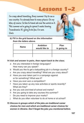 107
I’m crazy about travelling. Every summer I try to see a
new country. I’ve already been to many places. On my
bike, of course. I’d like to travel all over the world on it.
This summer we’re going to spend 5 weeks touring
Scandinavia. It’s going to be fun, I’m sure.
Chris
b)	Fill	in	the	grid	based	on	the	information	
from	the	letters	above.
a Are you interested in foreign languages?
How many can you speak?
b Would you like to get a babysitting job in a foreign country?
c Are you crazy about travelling? What are you crazy about?
d Have you ever taken part in a campaign against
or for something? What was it?
e Have you ever won a competition?
f Have you taken up any new activities or sports recently?
What are they?
g Are you sick and tired of school and marks?
h Are you going to take any courses this summer?
i Do you need to improve your marks?
j What do you often volunteer to do at home or at school?
14	Ask	and	answer	in	pairs,	then	report	back	to	the	class.
15	Discuss	in	groups	which	of	the	jobs	are	traditional	career	
choices	for	men	and	which	are	traditional	career	choices	for	
women	in	Ukraine.	Don’t	forget	the	jobs	you	mentioned	before.
Name
Ambition
would	like	to
Plan
is	going	to
Lessons 1-2
 