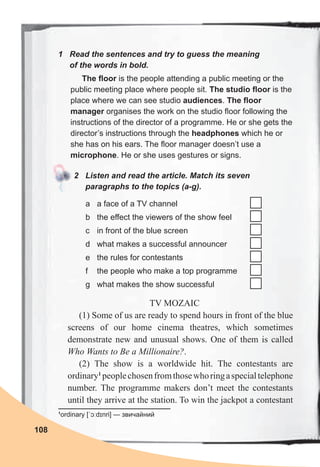 108
TV MOZAIC
(1) Some of us are ready to spend hours in front of the blue
screens of our home cinema theatres, which sometimes
demonstrate new and unusual shows. One of them is called
Who Wants to Be a Millionaire?.
(2) The show is a worldwide hit. The contestants are
ordinary1
peoplechosenfromthosewhoringaspecialtelephone
number. The programme makers don’t meet the contestants
until they arrive at the station. To win the jackpot a contestant
The floor is the people attending a public meeting or the
public meeting place where people sit. The studio floor is the
place where we can see studio audiences. The floor
manager organises the work on the studio floor following the
instructions of the director of a programme. He or she gets the
director’s instructions through the headphones which he or
she has on his ears. The floor manager doesn’t use a
microphone. He or she uses gestures or signs.
1	 Read	the	sentences	and	try	to	guess	the	meaning	
of	the	words	in	bold.
2	 Listen	and	read	the	article.	Match	its	seven	
paragraphs	to	the	topics	(a-g).	
a a face of a TV channel
b the effect the viewers of the show feel
c in front of the blue screen
d what makes a successful announcer
e the rules for contestants
f the people who make a top programme
g what makes the show successful
1
ordinary [ˈɔːdɪnri] — звичайний
 