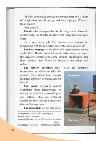 110
(5) What does it take to make a top programme on TV? Lots
of imagination, lots of energy, and lots of people. Who are
these people?
Here you are.
The director is responsible for the programme. From the
control room, the director decides which images to use at each
stage.
It’s a very tiring job. The director must discuss the
programme with the presenters before the show goes on air.
The ﬂoor manager is the director’s representative on the
studio ﬂoor. He/she doesn’t have to make many decisions:
the director’s instructions come through headphones. The
ﬂoor manager must follow the director’s instructions and
orders.
The camera operators must follow the director’s
instructions on where to take the
camera. They should have enough
technical expertise1
to change camera
lenses2
.
The sound engineers control
everything from microphones to
mixing desks with a thousand lights
and buttons. They are technical
experts but they shouldn’t ignore the
director’s instructions.
The presenters or the talk show
1
an expertise [0ekspE:9tI:x] — експертиза
2
lenses [9lenxix] — лінзи
3
male and female [9meil 2nd 9fI:meil] — чоловіки
і жінки
4
an autocue [9c:teUkju:] — телевізійний суфлер
Presenters
Autocue
 