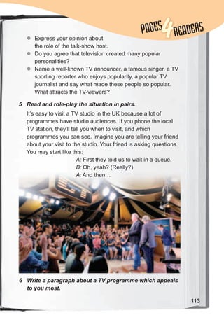 113
PAGESPAGES
4READERS
5	 Read	and	role-play	the	situation	in	pairs.
6	 Write	a	paragraph	about	a	TV	programme	which	appeals	
to	you	most.
zz Express your opinion about
the role of the talk-show host.
zz Do you agree that television created many popular
personalities?
zz Name a well-known TV announcer, a famous singer, a TV
sporting reporter who enjoys popularity, a popular TV
journalist and say what made these people so popular.
What attracts the TV-viewers?
It’s easy to visit a TV studio in the UK because a lot of
programmes have studio audiences. If you phone the local
TV station, they’ll tell you when to visit, and which
programmes you can see. Imagine you are telling your friend
about your visit to the studio. Your friend is asking questions.
You may start like this:
A: First they told us to wait in a queue.
B: Oh, yeah? (Really?)
A: And then…
 