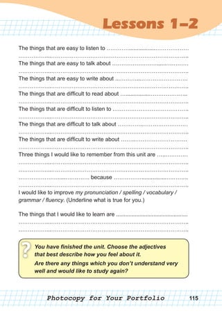 Photocopy for Your Portfolio
Lessons 1-2
115
The things that are easy to listen to ………….................………………
……………...………………………………………………………………..
The things that are easy to talk about ……………………......…………
……………...………………………………………………………………..
The things that are easy to write about ...………...…………………….
……………...………………………………………………………………..
The things that are difficult to read about …................………………..
……………...………………………………………………………………..
The things that are difficult to listen to .………………………………….
……………...………………………………………………………………..
The things that are difficult to talk about …………..……………………
……………...………………………………………………………………..
The things that are difficult to write about ……..……………………….
……………...………………………………………………………………..
Three things I would like to remember from this unit are …..…………
……………...………………………………………………………………..
……………...………………………………………………………………..
………………….....…………. because ……………................….……..
……………...………………………………………………………………..
I would like to improve my pronunciation / spelling / vocabulary /
grammar / fluency. (Underline what is true for you.)
The things that I would like to learn are ..............................................
……………...………………………………………………………………..
……………...………………………………………………………………..
You	have	fi	nished	the	unit.	Choose	the	adjectives	
that	best	describe	how	you	feel	about	it.? Are	there	any	things	which	you	don’t	understand	very	
well	and	would	like	to	study	again?
 