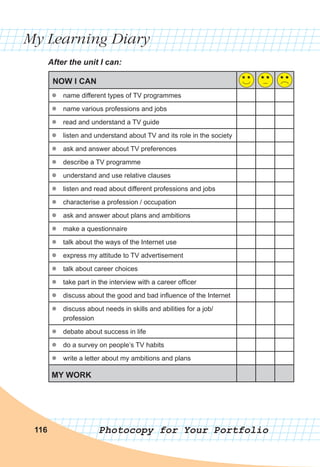 My Learning Diary
Photocopy for Your Portfolio116
After the unit I can:
NOW I CAN
zz name different types of TV programmes
zz name various professions and jobs
zz read and understand a TV guide
zz listen and understand about TV and its role in the society
zz ask and answer about TV preferences
zz describe a TV programme
zz understand and use relative clauses
zz listen and read about different professions and jobs
zz characterise a profession / occupation
zz ask and answer about plans and ambitions
zz make a questionnaire
zz talk about the ways of the Internet use
zz express my attitude to TV advertisement
zz talk about career choices
zz take part in the interview with a career officer
zz discuss about the good and bad influence of the Internet
zz discuss about needs in skills and abilities for a job/
profession
zz debate about success in life
zz do a survey on people’s TV habits
zz write a letter about my ambitions and plans
MY WORK
 