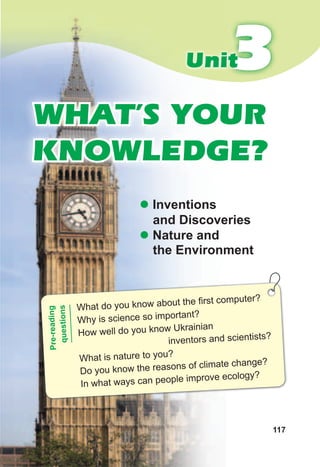 117
33Unit
WHAT’S YOUR
KNOWLEDGE?
z Inventions
and Discoveries
z Nature and
the Environment
What do you know about the first computer?
Why is science so important?
How well do you know Ukrainian
inventors and scientists?
What is nature to you?
Do you know the reasons of climate change?
In what ways can people improve ecology?
Pre-reading
questions
 