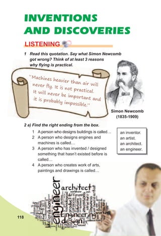 INVENTIONS
AND DISCOVERIES
1	 Read	this	quotation.	Say	what	Simon	Newcomb	
got	wrong?	Think	of	at	least	3	reasons	
why	ﬂ	ying	is	practical.
lISTENING
2	a)	Find	the	right	ending	from	the	box.
1 A person who designs buildings is called…
2 A person who designs engines and
machines is called…
3 A person who has invented / designed
something that hasn’t existed before is
called…
4 A person who creates work of arts,
paintings and drawings is called…
an inventor.
an artist.
an architect.
an engineer.
Simon Newcomb
(1835-1909)
got	wrong?	Think	of	at	least	3	reasons	got	wrong?	Think	of	at	least	3	reasons	
why	ﬂ	ying	is	practical.
2	a)	Find	the	right	ending	from	the	box.
“Machines heavier than air willnever ﬂy. It is not practical.It will never be important andit is probably impossible.”
118
4 A person who creates work of arts,
paintings and drawings is called…
 