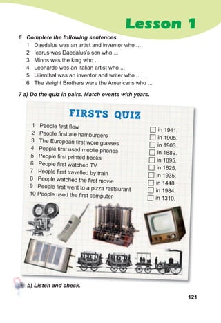 121
Lesson 1
6	 Complete	the	following	sentences.
1 Daedalus was an artist and inventor who ...
2 Icarus was Daedalus’s son who ...
3 Minos was the king who ...
4 Leonardo was an Italian artist who ...
5 Lilienthal was an inventor and writer who ...
6 The Wright Brothers were the Americans who ...
7	а)	Do	the	quiz	in	pairs.	Match	events	with	years.
FIRSTS QUIZ
1 People first flew
2 People first ate hamburgers
3 The European first wore glasses
4 People first used mobile phones
5 People first printed books
6 People first watched TV
7 People first travelled by train
8 People watched the first movie
9 People first went to a pizza restaurant
10 People used the first computer
	in 1941.
	in 1905.
	in 1903.
	in 1889.
	in 1895.
	in 1825.
	in 1935.
	in 1448.
	in 1984.
	in 1310.
b)	Listen	and	check.
People used the first computer
 
