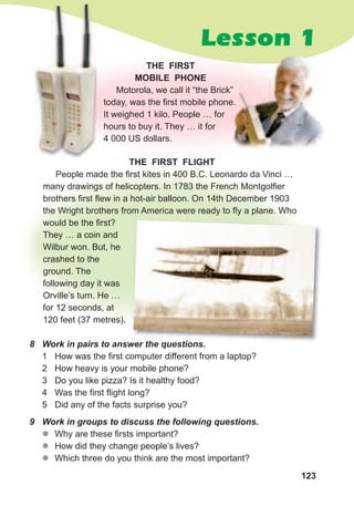 123
Lesson 1
THE FIRST
MOBILE PHONE
Motorola, we call it “the Brick”
today, was the first mobile phone.
It weighed 1 kilo. People … for
hours to buy it. They … it for
4 000 US dollars.
THE FIRST FLIGHT
People made the first kites in 400 B.C. Leonardo da Vinci …
many drawings of helicopters. In 1783 the French Montgolfier
brothers first flew in a hot-air balloon. On 14th December 1903
the Wright brothers from America were ready to fly a plane. Who
would be the first?
They … a coin and
Wilbur won. But, he
crashed to the
ground. The
following day it was
Orville’s turn. He …
for 12 seconds, at
120 feet (37 metres).
8	 Work	in	pairs	to	answer	the	questions.
1 How was the first computer different from a laptop?
2 How heavy is your mobile phone?
3 Do you like pizza? Is it healthy food?
4 Was the first flight long?
5 Did any of the facts surprise you?
9	 Work	in	groups	to	discuss	the	following	questions.	
zz Why are these firsts important?
zz How did they change people’s lives?
zz Which three do you think are the most important?
Motorola, we call it “the Brick”
today, was the first mobile phone.
8	 Work	in	pairs	to	answer	the	questions.
 
