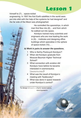 Lesson 1
himself to (7)… space-rocket
engineering. In 1957 the first Earth satellites in the world were
put into orbit with the help of the systems he had designed1
and
the far side of the Moon was photographed.
b)	Work	in	pairs	to	answer	the	questions.
1 Who is Serhiy Pavlovych Korolyov?
2 When did Korolyov graduate from
Moscow Bauman Higher Technical
School?
3 What connection with aviation did
Korolyov have before he became
interested in cosmonautics
[0kAxm39nc:tiks]?
4 What was the result of Korolyov’s
meeting with Tsiolkovsky?
5 What was done in space research
under Korolyov’s control?
1
to design [di9xain] — (тут) проектувати,
конструювати
He controlled the spaceships, in which
man first flew into (8)… and from which
he walked out into space.
Korolyov trained many scientists and
engineers who are now leading the work
in (9)… institutes and designing office
buildings which specialise in the sphere
of space-rocket (10)… .
129
 