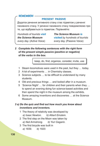 130
PRESENT PASSIVE
Додаток речення активного стану стає підметом у реченні
пасивного стану. У реченні пасивного стану повідомляємо про
те, що відбувається із підметом. Порівняйте:
remember!
The	Science	Museum is	
visited by hundreds of tourists
every day. (Passive Voice)
Hundreds of tourists visit
the	Science	Museum
every day. (Active Voice)
2	 Complete	the	following	sentences	with	the	right	form	
of	the	present	simple	passive	(positive	or	negative)	
of	the	verbs	in	the	box.
1 Steam locomotives were used in the past, but they … today.
2 A lot of experiments … in Chemistry classes.
3 Science subjects … to be difficult to understand by many
students.
4 Old and precious things … and looked after in a museum.
5 ‘Science Night’ … for children and their parents when they …
to spend an evening doing fun science-based activities and
then spend the night in the museum among the exhibits.
6 Some amazing inventions and discoveries … at the Science
Museum.
keep, do, find, organize, consider, invite, use
3	a)	Do	the	quiz	and	fi	nd	out	how	much	you	know	about	
inventions	and	inventors.
1 The theory of relativity was developed by
a) Isaac Newton. b) Albert Einstein.
2 The first step on the Moon was taken by
a) Neil Armstrong. b) Yuri Gagarin.
3 The first bicycle was built in
a) 1839. b) 1920.
 