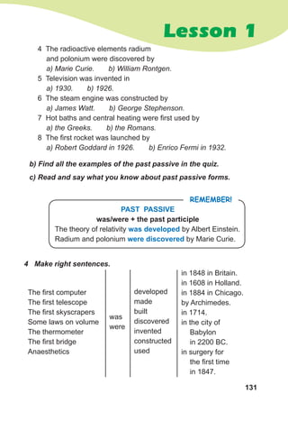 131
Lesson 1
PAST PASSIVE
was/were + the past participle
The theory of relativity was developed by Albert Einstein.
Radium and polonium were discovered by Marie Curie.
Remember!
4 The radioactive elements radium
and polonium were discovered by
a) Marie Curie. b) William Rontgen.
5 Television was invented in
a) 1930. b) 1926.
6 The steam engine was constructed by
a) James Watt. b) George Stephenson.
7 Hot baths and central heating were first used by
a) the Greeks. b) the Romans.
8 The first rocket was launched by
a) Robert Goddard in 1926. b) Enrico Fermi in 1932.
b) Find all the examples of the past passive in the quiz.
c) Read and say what you know about past passive forms.
4	 Make right sentences.
The first computer
The first telescope
The first skyscrapers
Some laws on volume
The thermometer
The first bridge
Anaesthetics	
was
were
developed
made
built
discovered
invented
constructed
used
in 1848 in Britain.
in 1608 in Holland.
in 1884 in Chicago.
by Archimedes.
in 1714.
in the city of
Babylon
in 2200 BC.
in surgery for
the first time
in 1847.
 