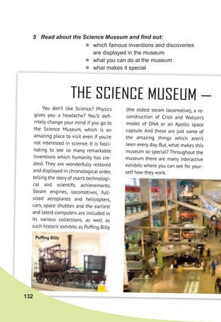 You don’t like Science? Physics
gives you a headache? You’ll deﬁ-
nitely change your mind if you go to
the Science Museum, which is an
amazing place to visit even if you’re
not interested in science. It is fasci-
nating to see so many remarkable
inventions which humanity has cre-
ated. They are wonderfully restored
and displayed in chronological order,
telling the story of man’s technologi-
cal and scientiﬁc achievements.
Steam engines, locomotives, full-
sized aeroplanes and helicopters,
cars, space shuttles and the earliest
and latest computers are included in
its various collections, as well as
such historic exhibits as Pufﬁng Billy
THE SCIENCE MUSEUM —
(the oldest steam locomotive), a re-
construction of Crick and Watson’s
model of DNA or an Apollo space
capsule. And these are just some of
the amazing things which aren’t
seen every day. But, what makes this
museum so special? Throughout the
museum there are many interactive
exhibits where you can see for your-
self how they work.
Pufﬁng Billy
5	 Read	about	the	Science	Museum	and	fi	nd	out:
zz which famous inventions and discoveries
are displayed in the museum
zz what you can do at the museum
zz what makes it special
132
 