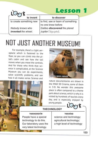 Lesson 1
NOT JUST ANOTHER MUSEUM!
For example, there’s a light aer-
oplane which is fastened to the
ﬂoor, so you can climb into the pi-
lot’s cabin and see how the tail
moves when you move the controls.
And for those who think that sci-
ence is complicated, at the Science
Museum you can do experiments,
solve scientiﬁc problems, and see
how it all makes sense. Science and
nature documentaries are shown in
the IMAX 3D Cinema, some of them
in 3-D. No wonder this awesome
place is often compared to a theme
park about science, which is why it is
visited by hundreds of tourists every
day, and is especially enjoyed by
young people.
Apollo space capsule
to invent to discover
to create something new
Nobody knows who
invented the wheel.
to find, see or learn of something
no one knew before
Galileo discovered the planet
Jupiter [9dzu:pit3].
L K
техніка
science and technology;
agricultural technology;
a high level of technology
технологія
People have a special
technology to do this.
Our laboratory uses the
very latest technology.
THECHNOLOGY
L K
133
 