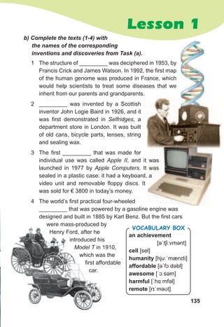 135
Lesson 1
1 The structure of _________ was deciphered in 1953, by
Francis Crick and James Watson. In 1992, the first map
of the human genome was produced in France, which
would help scientists to treat some diseases that we
inherit from our parents and grandparents.
2 _________ was invented by a Scottish
inventor John Logie Baird in 1926, and it
was first demonstrated in Selfridges, a
department store in London. It was built
of old cans, bicycle parts, lenses, string
and sealing wax.
3 The first _________ that was made for
individual use was called Apple II, and it was
launched in 1977 by Apple Computers. It was
sealed in a plastic case: it had a keyboard, a
video unit and removable floppy discs. It
was sold for € 3800 in today’s money.
4 The world’s first practical four-wheeled
_________ that was powered by a gasoline engine was
designed and built in 1885 by Karl Benz. But the first cars
were mass-produced by
Henry Ford, after he
introduced his
Model T in 1910,
which was the
first affordable
car.
first affordable
car.
an achievement
[əˈtʃiːvmənt]
cell [sel]
humanity [hjuːˈmænɪti]
affordable [əˈfɔːdəbl]
awesome [ˈɔːsəm]
harmful [ˈhɑːmfəl]
remote [rɪˈməʊt]
Vocabulary box
b)	Complete	the	texts	(1-4)	with	
the	names	of	the	corresponding	
inventions	and	discoveries	from	Task	(a).
, and it was
. It was
sealed in a plastic case: it had a keyboard, a
 