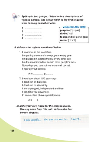 138
3	 Split	up	in	two	groups.	Listen	to	four	descriptions	of	
various	objects.	The	group	which	is	the	fi	rst	to	guess	
what	is	being	described	wins.
4	a)	Guess	the	objects	mentioned	below.
I was born in the late fifties.
I’m getting more and more popular every year.
I’m plugged in approximately every other day.
I’m the most important item in most people’s lives.
Nowadays you can put me in a small pocket.
I hear all your secrets.
I was born about 150 years ago.
I don’t run on batteries.
I don’t run on electricity.
I am unplugged, independent and free.
I can take you anywhere.
In some cities I have special tracks.
1
2
A m _ _ _ _ _ p_ _ _ _
A b _ _ e
b)	Make	your	own	riddle	for	the	class	to	guess.	
Use	any	noun	from	this	unit.	Write	in	the	fi	rst	
person	singular.	
I am usually... You can see me in... I don’t…
purpose [ˈpɜːpəs]
riddle [ˈrɪdl]
to depend [dɪˈpend] (on)
recent [ˈriːsnt]
Vocabulary box1 ........................
2 ........................
3 ........................
4 ........................
 