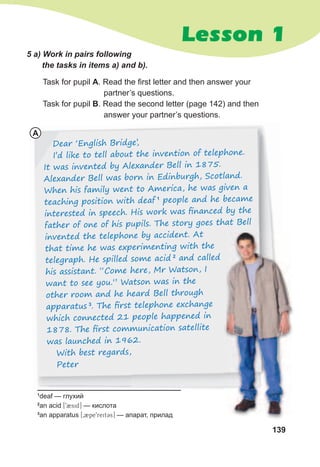 139
Lesson 1
A
Task for pupil A. Read the first letter and then answer your
partner’s questions.
Task for pupil B. Read the second letter (page 142) and then
answer your partner’s questions.
Dear ‘English Bridge’,
I’d like to tell about the invention of telephone.
It was invented by Alexander Bell in 1875.
Alexander Bell was born in Edinburgh, Scotland.
When his family went to America, he was given a
teaching position with deaf 1
people and he became
interested in speech. His work was ﬁnanced by the
father of one of his pupils. The story goes that Bell
invented the telephone by accident. At
that time he was experimenting with the
telegraph. He spilled some acid 2
and called
his assistant. “Come here, Mr Watson, I
want to see you.” Watson was in the
other room and he heard Bell through
apparatus 3
. The ﬁrst telephone exchange
which connected 21 people happened in
1878. The ﬁrst communication satellite
was launched in 1962.
With best regards,
Peter
5	a)	Work	in	pairs	following	
the	tasks	in	items	a)	and	b).
1
deaf — глухий
2
an acid [92sid] — кислота
3
an apparatus [02pe9reit3s] — апарат, прилад
 