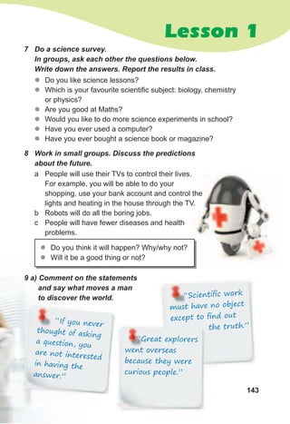 143
Lesson 1
zz Do you like science lessons?
zz Which is your favourite scientific subject: biology, chemistry
or physics?
zz Are you good at Maths?
zz Would you like to do more science experiments in school?
zz Have you ever used a computer?
zz Have you ever bought a science book or magazine?
7	 Do	a	science	survey.	
In	groups,	ask	each	other	the	questions	below.	
Write	down	the	answers.	Report	the	results	in	class.
8	 Work	in	small	groups.	Discuss	the	predictions	
about	the	future.
a People will use their TVs to control their lives.
For example, you will be able to do your
shopping, use your bank account and control the
lights and heating in the house through the TV.
b Robots will do all the boring jobs.
c People will have fewer diseases and health
problems.
zz Do you think it will happen? Why/why not?
zz Will it be a good thing or not?
9	a)	Comment	on	the	statements	
and	say	what	moves	a	man	
to	discover	the	world. “Scientiﬁc work
must have no object
except to ﬁnd out
the truth.”the truth.”
“Great explorers
went overseas
because they were
curious people.”
“If you never
thought of asking
a question, you
are not interested
in having the
answer.”
 