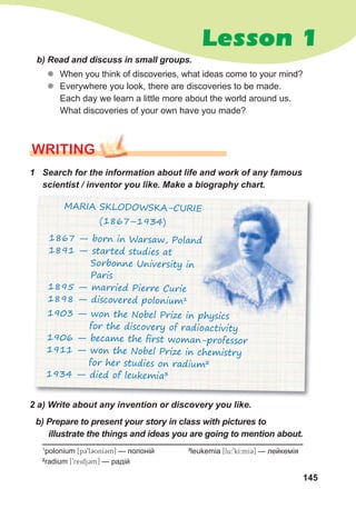 145
Lesson 1
WrITING
b)	Read	and	discuss	in	small	groups.
zz When you think of discoveries, what ideas come to your mind?
zz Everywhere you look, there are discoveries to be made.
Each day we learn a little more about the world around us.
What discoveries of your own have you made?
2	a)	Write	about	any	invention	or	discovery	you	like.		
1
polonium [p39l3UnI3m] — полоній
2
radium [9reidj3m] — радій
1	 Search	for	the	information	about	life	and	work	of	any	famous	
scientist	/	inventor	you	like.	Make	a	biography	chart.
3
leukemia [lu:9kI:mI3] — лейкемія
1867 — born in Warsaw, Poland
1891 — started studies at
Sorbonne University in
Paris
1895 — married Pierre Curie
1898 — discovered polonium1
MARIA SKLODOWSKA-CURIE
(1867–1934)
1867 — born in Warsaw, Poland
MARIA SKLODOWSKA-CURIE
1903 — won the Nobel Prize in physics
for the discovery of radioactivity
1906 — became the ﬁrst woman-professor
1911 — won the Nobel Prize in chemistry
for her studies on radium2
1934 — died of leukemia3
b)	Prepare	to	present	your	story	in	class	with	pictures	to	
illustrate	the	things	and	ideas	you	are	going	to	mention	about.
 