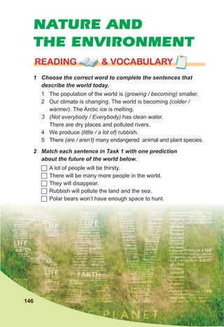 NATURE AND
THE ENVIRONMENT
1	 Choose	the	correct	word	to	complete	the	sentences	that	
describe	the	world	today.
rEaDING & vocabularyrEaDING & vocabularyrEaDING & vocabulary
1 The population of the world is (growing / becoming) smaller.
2 Our climate is changing. The world is becoming (colder /
warmer). The Arctic ice is melting.
3 (Not everybody / Everybody) has clean water.
There are dry places and polluted rivers.
4 We produce (little / a lot of) rubbish.
5 There (are / aren’t) many endangered animal and plant species.
2	 Match	each	sentence	in	Task	1	with	one	prediction	
about	the	future	of	the	world	below.
	A lot of people will be thirsty.
	There will be many more people in the world.
	They will disappear.
	Rubbish will pollute the land and the sea.
	Polar bears won’t have enough space to hunt.
146
 
