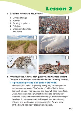 147
Lesson 2
3	 Match	the	words	with	the	pictures.
1 Climate change
2 Rubbish
3 Growing population
4 Pollution
5 Endangered animals
and plants
4	 Work	in	groups.	Answer	each	question	and	then	read	the	text.	
Compare	your	answers	with	those	in	the	text.	Are	they	similar?
1 Is population growing in all parts of the world?
The world population is growing. Every day 200.000 people
are born on our planet. That’s a lot of babies! In the future
there will be many more people and they will need more food,
water, houses and energy. Most children are born in poor
countries. Many of them don’t have enough food and don’t go
to school. In some countries in Europe there are not many
children and families are becoming smaller. Do you know
anybody who has many brothers and sisters?
 
