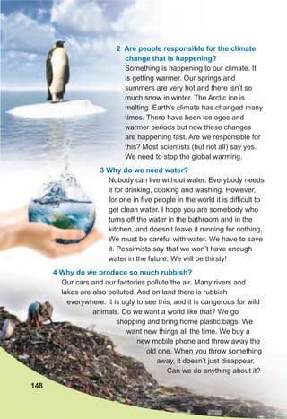 2 Are people responsible for the climate
change that is happening?
Something is happening to our climate. It
is getting warmer. Our springs and
summers are very hot and there isn’t so
much snow in winter. The Arctic ice is
melting. Earth’s climate has changed many
times. There have been ice ages and
warmer periods but now these changes
are happening fast. Are we responsible for
this? Most scientists (but not all) say yes.
We need to stop the global warming.
3 Why do we need water?
Nobody can live without water. Everybody needs
it for drinking, cooking and washing. However,
for one in five people in the world it is difficult to
get clean water. I hope you are somebody who
turns off the water in the bathroom and in the
kitchen, and doesn’t leave it running for nothing.
We must be careful with water. We have to save
it. Pessimists say that we won’t have enough
water in the future. We will be thirsty!
4 Why do we produce so much rubbish?
Our cars and our factories pollute the air. Many rivers and
lakes are also polluted. And on land there is rubbish
everywhere. It is ugly to see this, and it is dangerous for wild
animals. Do we want a world like that? We go
shopping and bring home plastic bags. We
want new things all the time. We buy a
new mobile phone and throw away the
old one. When you throw something
away, it doesn’t just disappear.
Can we do anything about it?
148
3 Why do we need water?
Nobody can live without water. Everybody needs
it for drinking, cooking and washing. However,
for one in five people in the world it is difficult to
get clean water. I hope you are somebody who
turns off the water in the bathroom and in the
kitchen, and doesn’t leave it running for nothing.
We must be careful with water. We have to save
it. Pessimists say that we won’t have enough
water in the future. We will be thirsty!
 