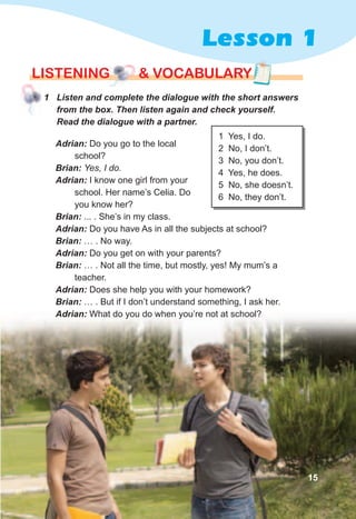 Lesson 1
lISTENING & vocabularylISTENING & vocabularylISTENING & vocabulary
1 Yes, I do.
2 No, I don’t.
3 No, you don’t.
4 Yes, he does.
5 No, she doesn’t.
6 No, they don’t.
Adrian:	Do you go to the local
school?
Brian:	Yes, I do.
Adrian:	I know one girl from your
school. Her name’s Celia. Do
you know her?
Brian:	... . She’s in my class.
Adrian:	Do you have As in all the subjects at school?
Brian:	… . No way.
Adrian:	Do you get on with your parents?
Brian:	… . Not all the time, but mostly, yes! My mum’s a
teacher.
Adrian:	Does she help you with your homework?
Brian:	… . But if I don’t understand something, I ask her.
Adrian:	What do you do when you’re not at school?
15
1	 Listen	and	complete	the	dialogue	with	the	short	answers	
from	the	box.	Then	listen	again	and	check	yourself.	
Read	the	dialogue	with	a	partner.
 
